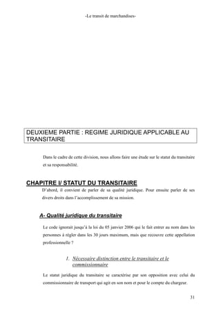 -Le transit de marchandises-
DEUXIEME PARTIE : REGIME JURIDIQUE APPLICABLE AU
TRANSITAIRE
Dans le cadre de cette division, nous allons faire une étude sur le statut du transitaire
et sa responsabilité.
CHAPITRE I/ STATUT DU TRANSITAIRE
D’abord, il convient de parler de sa qualité juridique. Pour ensuite parler de ses
divers droits dans l’accomplissement de sa mission.
A- Qualité juridique du transitaire
Le code ignorait jusqu’à la loi du 05 janvier 2006 qui le fait entrer au nom dans les
personnes à régler dans les 30 jours maximum, mais que recouvre cette appellation
professionnelle ?
1. Nécessaire distinction entre le transitaire et le
commissionnaire
Le statut juridique du transitaire se caractérise par son opposition avec celui du
commissionnaire de transport qui agit en son nom et pour le compte du chargeur.
31
 
