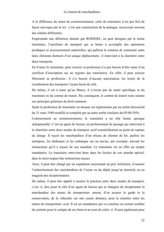 -Le transit de marchandises-
A la différence du statut du commissionnaire, celui du transitaire n’est pas fixé de
façon univoque par la loi : c’est une construction de la pratique, recouvrant souvent
des réalités différentes.
Empruntant une définition donnée par RODIERE, on peut désigner par le terme
transitaire, l’auxiliaire de transport qui se borne à accomplir des opérations
juridiques et accessoirement matérielles, qui pallient la solution de continuité entre
deux éléments distincts d’un unique déplacement ; il intervient à la charnière entre
deux transports.
En France le transitaire, pour exercer sa profession n’a pas besoin d’être muni d’un
certificat d’inscription sur un registre des transitaires. En effet, il peut exercer
librement sa profession : il n’a besoin d’aucune autorisation, les textes de la
coordination des transports l’ayant laissé de côté.
De même, il est à noter qu’au Maroc, il n’existe pas de statut spécifique ni du
transitaire ni du contrat de transit. Par conséquent, le contrat de transit reste soumis
aux principes généraux du droit commun.
Seule la profession de transitaire en douane est règlementée par un arrêté directorial
du 31 mars 1949 modifié et complété par un autre arrêté similaire du 05/08/1954.
Contrairement au commissionnaire, le transitaire a un rôle limité, quoique
indispensable. C’est un agent de liaison, un professionnel de passage qui intervient à
la charnière entre deux modes de transport, actif essentiellement au point de rupture
de charge. Il reçoit les marchandises d’un réseau de chemin de fer, parfois les
entrepose, les dédouane et les embarque sur un navire, par exemple, suivant les
instructions qu’il a reçues de son mandant. Le transitaire est en effet un simple
mandataire. Le transitaire intervient donc dans les limites de son mandat spécial,
dans le strict respect des instructions reçues.
Ainsi, il peut être chargé par un expéditeur moyennant un prix forfaitaire, d’assurer
l’acheminement des marchandises de l’usine ou du dépôt jusqu’au domicile ou au
magasin des réceptionnaires.
De même, il peut être appelé à assurer la jonction entre deux modes de transport,
c’est- à- dire jouer le rôle d’un agent de liaison qui se chargera de réceptionner la
marchandise des mains du transporteur- amont, d’en assurer la garde et la
conservation, de la véhiculer sur une courte distance, pour la remettre entre les
mains du transporteur- aval. Il est un mandataire qui va conclure un certain nombre
de contrats pour le compte de on client et au nom de celui- ci. Il aura également pour
32
 