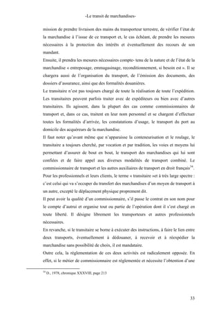 -Le transit de marchandises-
mission de prendre livraison des mains du transporteur terrestre, de vérifier l’état de
la marchandise à l’issue de ce transport et, le cas échéant, de prendre les mesures
nécessaires à la protection des intérêts et éventuellement des recours de son
mandant.
Ensuite, il prendra les mesures nécessaires compte- tenu de la nature et de l’état de la
marchandise « entreposage, emmagasinage, reconditionnement, si besoin est ». Il se
chargera aussi de l’organisation du transport, de l’émission des documents, des
dossiers d’assurance, ainsi que des formalités douanières.
Le transitaire n’est pas toujours chargé de toute la réalisation de toute l’expédition.
Les transitaires peuvent parfois traiter avec de expéditeurs ou bien avec d’autres
transitaires. Ils agissent, dans la plupart des cas comme commissionnaires de
transport et, dans ce cas, traitent en leur nom personnel et se chargent d’effectuer
toutes les formalités d’arrivée, les constatations d’usage, le transport du port au
domicile des acquéreurs de la marchandise.
Il faut noter qu’avant même que n’apparaisse la conteneurisation et le roulage, le
transitaire a toujours cherché, par vocation et par tradition, les voies et moyens lui
permettant d’assurer de bout en bout, le transport des marchandises qui lui sont
confiées et de faire appel aux diverses modalités de transport combiné. Le
commissionnaire de transport et les autres auxiliaires de transport en droit français34
.
Pour les professionnels et leurs clients, le terme « transitaire »et à très large spectre :
c’est celui qui va s’occuper du transfert des marchandises d’un moyen de transport à
un autre, excepté le déplacement physique proprement dit.
Il peut avoir la qualité d’un commissionnaire, s’il passe le contrat en son nom pour
le compte d’autrui et organise tout ou partie de l’opération dont il s’est chargé en
toute liberté. Il désigne librement les transporteurs et autres professionnels
nécessaires.
En revanche, si le transitaire se borne à exécuter des instructions, à faire le lien entre
deux transports, éventuellement à dédouaner, à recevoir et à réexpédier la
marchandise sans possibilité de choix, il est mandataire.
Outre cela, la réglementation de ces deux activités est radicalement opposée. En
effet, si le métier de commissionnaire est réglementée et nécessite l’obtention d’une
34
D., 1978, chronique XXXVIII, page 213
33
 