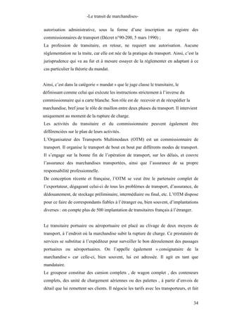 -Le transit de marchandises-
autorisation administrative, sous la forme d’une inscription au registre des
commissionnaires de transport (Décret n°90-200, 5 mars 1990) ;
La profession de transitaire, en retour, ne requiert une autorisation. Aucune
réglementation ne la traite, car elle est née de la pratique du transport. Ainsi, c’est la
jurisprudence qui va au fur et à mesure essayer de la règlementer en adaptant à ce
cas particulier la théorie du mandat.
Ainsi, c’est dans la catégorie « mandat » que le juge classe le transitaire, le
définissant comme celui qui exécute les instructions strictement à l’inverse du
commissionnaire qui a carte blanche. Son rôle est de recevoir et de réexpédier la
marchandise, bref joue le rôle de maillon entre deux phases du transport. Il intervient
uniquement au moment de la rupture de charge.
Les activités du transitaire et du commissionnaire peuvent également être
différenciées sur le plan de leurs activités.
L’Organisateur des Transports Multimodaux (OTM) est un commissionnaire de
transport. Il organise le transport de bout en bout par différents modes de transport.
Il s’engage sur la bonne fin de l’opération de transport, sur les délais, et couvre
l’assurance des marchandises transportées, ainsi que l’assurance de sa propre
responsabilité professionnelle.
De conception récente et française, l’OTM se veut être le partenaire complet de
l’exportateur, dégageant celui-ci de tous les problèmes de transport, d’assurance, de
dédouanement, de stockage préliminaire, intermédiaire ou final, etc. L’OTM dispose
pour ce faire de correspondants fiables à l’étranger ou, bien souvent, d’implantations
diverses : on compte plus de 500 implantation de transitaires français à l’étranger.
Le transitaire portuaire ou aéroportuaire est placé au clivage de deux moyens de
transport, à l’endroit où la marchandise subit la rupture de charge. Ce prestataire de
services se substitue à l’expéditeur pour surveiller le bon déroulement des passages
portuaires ou aéroportuaires. On l’appelle également « consignataire de la
marchandise » car celle-ci, bien souvent, lui est adressée. Il agit en tant que
mandataire.
Le groupeur constitue des camion complets , de wagon complet , des conteneurs
complets, des unité de chargement aériennes ou des palettes , à partir d’envois de
détail que lui remettent ses clients. Il négocie les tarifs avec les transporteurs, et fait
34
 
