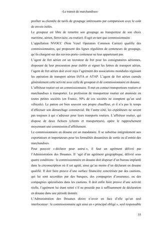 -Le transit de marchandises-
profiter sa clientèle de tarifs de groupage intéressants par comparaison avec le coût
de envois isolés.
Le groupeur est libre de remettre son groupage au transporteur de son choix
maritime, aérien, ferroviaire, ou routier). Il agit en tant que commissionnaire
L’appellation NVOCC (Non Vesel Operators Common Carrier) qualifie des
commissionnaires, qui proposent des lignes régulières de conteneurs de groupage,
qu’ils chargent sur des navires porte- conteneur ne leur appartenant pas.
L’agent de fret aérien est un recruteur de fret pour les consignataires aériennes,
disposant de leur procuration pour établir et signer les lettres de transport aérien,
l’agent de fret aérien doit avoir reçu l’agrément des associations mondiales régissant
les opération de transport aérien IATA et ATAP. L’agent de fret aérien cumule
généralement cette activité avec celle de groupeur et de commissionnaire en douane.
L’affréteur routier est un commissionnaire. Il met en contact transporteurs routiers et
marchandises à transporter. La profession de transporteur routier est atomisée en
toutes petites sociétés (en France, 50% de ces sociétés ne comptent qu’un seul
véhicule). Le patron est bien souvent son propre chauffeur, et il n’a pas le temps
d’effectuer son démarchage commercial. De l’autre côté, les expéditeurs ne savent
pas toujours à qui s’adresser pour leurs transports routiers. L’affréteur routier, qui
dispose de deux fichiers (clients et transporteurs), opère le rapprochement
moyennant une commission d’affrètement.
Le commissionnaire en douane est un mandataire. Il se substitue intégralement aux
exportateurs et importateurs pour les formalités douanières de sortie ou d’entrée des
marchandises.
Pour pouvoir « déclarer pour autrui », il faut un agrément délivré par
l’Administration des Douanes. Il ‘agit d’un agrément géographique, délivré sous
quatre conditions : le commissionnaire en douane doit disposer d’un bureau implanté
dans la circonscription où il est agréé, ainsi qu’au moins d’un déclarant en douane
qualifié. Il doit faire preuve d’une surface financière concrétisée par des cautions,
qui lui sont accordées par des banques, des compagnies d’assurance, ou des
compagnies spécialisées dans les cautions. Il doit enfin faire preuve d’une activité
réelle, l’agrément lui étant retiré s’il ne procède pas à suffisamment de déclaration
en douane dans une période donnée.
L’Administration des Douanes désire n’avoir en face d’elle qu’un seul
interlocuteur : le commissionnaire agit ainsi en « principal obligé », seul responsable
35
 