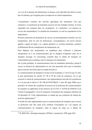 -Le transit de marchandises-
vis à vis de la douane des déclarations en douane, seul redevable des droits et taxes
dus à la douane, qu’il acquitte pour le compte de ses clients importateurs.
L’énumération ci-dessus des activités spécifiques des transitaires n’est pas
exhaustive. La profession de transitaire recouvre de très multiples facettes. Il existe
cependant une constante dans ces occupations : le « transitaire » est toujours au
service des marchandises. La clientèle des transitaires, ce sont les exportateurs et les
importateurs.
D’autres profession de prestataires de service ont principalement orientées vers les
transporteurs, dont ils sont les fournisseurs : »consignataires » du navire (encore
appelés « agents de ligne » ou « agents généraux »), courtiers maritimes, courtiers
d’affrètement fluvial, entrepreneurs de manutention, etc.
Pour déplacer une marchandise, un expéditeur peut s’adresser à plusieurs
transporteurs ou à un commissionnaire qui se chargera d’organiser pour lui le
transport envisagé. Ce personnage essentiel dans la chaîne de transport est
l’intermédiaire par excellence entre le chargeur et le destinataire.
Sur le plan juridique, le commissionnaire reste un mandataire particulier, puisqu’il
exerce sa fonction de représentation en son nom personnel alors que le transitaire
agit au nom de son client, pour le compte de celui-ci.
Le commissionnaire de transport n’est pas né de la pratique. C’est la loi qui l’a créé,
et plus précisément les articles 97, 98 et 99 du Code de commerce. En ce qui
concerne le statut de commissionnaire, une règlementation nouvelle de la profession
a vu le jour par le décret n° 90- 200 du 05/03/90(J.O, 7 mars 90, page 2800), qui a
procédé à la refonte des conditions d’exercice de la profession de commissionnaire
de transport en application d’une directive de la CEE n° 82/470 du 29/06/82 et de
l’article 8 paragraphe1er
de la loi française d’orientation des transports intérieurs du
30 décembre 82. Cette réglementation se traduit par une extension du champ des
activités règlementées35
.
Il résulte de cette réglementation que le commissionnaire de transport, pour exercer
sa profession doit être muni d’un certificat d’inscription sur « un registre de
commissionnaires de transport » dans la région du siège ou, à défaut, de
35
B. BOULOC, chronique transports, RTDroit commercial, 1990, page 434)
36
 