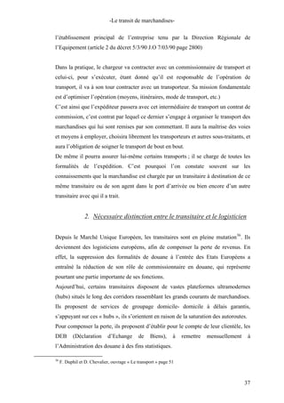 -Le transit de marchandises-
l’établissement principal de l’entreprise tenu par la Direction Régionale de
l’Equipement (article 2 du décret 5/3/90 J.O 7/03/90 page 2800)
Dans la pratique, le chargeur va contracter avec un commissionnaire de transport et
celui-ci, pour s’exécuter, étant donné qu’il est responsable de l’opération de
transport, il va à son tour contracter avec un transporteur. Sa mission fondamentale
est d’optimiser l’opération (moyens, itinéraires, mode de transport, etc.)
C’est ainsi que l’expéditeur passera avec cet intermédiaire de transport un contrat de
commission, c’est contrat par lequel ce dernier s’engage à organiser le transport des
marchandises qui lui sont remises par son commettant. Il aura la maîtrise des voies
et moyens à employer, choisira librement les transporteurs et autres sous-traitants, et
aura l’obligation de soigner le transport de bout en bout.
De même il pourra assurer lui-même certains transports ; il se charge de toutes les
formalités de l’expédition. C’est pourquoi l’on constate souvent sur les
connaissements que la marchandise est chargée par un transitaire à destination de ce
même transitaire ou de son agent dans le port d’arrivée ou bien encore d’un autre
transitaire avec qui il a trait.
2. Nécessaire distinction entre le transitaire et le logisticien
Depuis le Marché Unique Européen, les transitaires sont en pleine mutation36
. Ils
deviennent des logisticiens européens, afin de compenser la perte de revenus. En
effet, la suppression des formalités de douane à l’entrée des Etats Européens a
entraîné la réduction de son rôle de commissionnaire en douane, qui représente
pourtant une partie importante de ses fonctions.
Aujourd’hui, certains transitaires disposent de vastes plateformes ultramodernes
(hubs) situés le long des corridors rassemblant les grands courants de marchandises.
Ils proposent de services de groupage domicile- domicile à délais garantis,
s’appuyant sur ces « hubs », ils s’orientent en raison de la saturation des autoroutes.
Pour compenser la perte, ils proposent d’établir pour le compte de leur clientèle, les
DEB (Déclaration d’Echange de Biens), à remettre mensuellement à
l’Administration des douane à des fins statistiques.
36
F. Duphil et D. Chevalier, ouvrage « Le transport » page 51
37
 