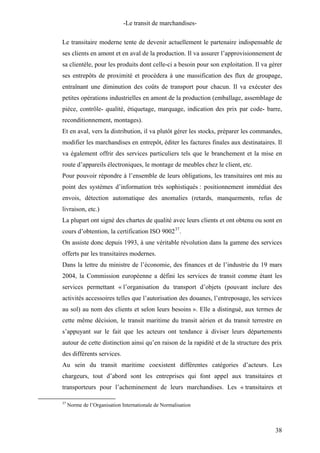 -Le transit de marchandises-
Le transitaire moderne tente de devenir actuellement le partenaire indispensable de
ses clients en amont et en aval de la production. Il va assurer l’approvisionnement de
sa clientèle, pour les produits dont celle-ci a besoin pour son exploitation. Il va gérer
ses entrepôts de proximité et procèdera à une massification des flux de groupage,
entraînant une diminution des coûts de transport pour chacun. Il va exécuter des
petites opérations industrielles en amont de la production (emballage, assemblage de
pièce, contrôle- qualité, étiquetage, marquage, indication des prix par code- barre,
reconditionnement, montages).
Et en aval, vers la distribution, il va plutôt gérer les stocks, préparer les commandes,
modifier les marchandises en entrepôt, éditer les factures finales aux destinataires. Il
va également offrir des services particuliers tels que le branchement et la mise en
route d’appareils électroniques, le montage de meubles chez le client, etc.
Pour pouvoir répondre à l’ensemble de leurs obligations, les transitaires ont mis au
point des systèmes d’information très sophistiqués : positionnement immédiat des
envois, détection automatique des anomalies (retards, manquements, refus de
livraison, etc.)
La plupart ont signé des chartes de qualité avec leurs clients et ont obtenu ou sont en
cours d’obtention, la certification ISO 900237
.
On assiste donc depuis 1993, à une véritable révolution dans la gamme des services
offerts par les transitaires modernes.
Dans la lettre du ministre de l’économie, des finances et de l’industrie du 19 mars
2004, la Commission européenne a défini les services de transit comme étant les
services permettant « l’organisation du transport d’objets (pouvant inclure des
activités accessoires telles que l’autorisation des douanes, l’entreposage, les services
au sol) au nom des clients et selon leurs besoins ». Elle a distingué, aux termes de
cette même décision, le transit maritime du transit aérien et du transit terrestre en
s’appuyant sur le fait que les acteurs ont tendance à diviser leurs départements
autour de cette distinction ainsi qu’en raison de la rapidité et de la structure des prix
des différents services.
Au sein du transit maritime coexistent différentes catégories d’acteurs. Les
chargeurs, tout d’abord sont les entreprises qui font appel aux transitaires et
transporteurs pour l’acheminement de leurs marchandises. Les « transitaires et
37
Norme de l’Organisation Internationale de Normalisation
38
 