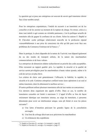 -Le transit de marchandises-
La question qui se pose aux entreprises est souvent de savoir quel transitaire choisir
face à leur nombre actuel.
Pour les entreprises exportatrices, l’intérêt de recourir à un transitaire est de les
conseiller et de les assister au moment de la rupture de charge. En retour, celui-ci a
donc tout intérêt à agir comme un véritable partenaire, c’est la politique actuelle de
transitaire afin de gagner la confiance de ses clients. Selon les auteurs F. Duphil et
D. Chevalier «cette politique relativement nouvelle de la profession répond
vraisemblablement à une prise de conscience du rôle qu’elle peut avoir face aux
problèmes du Commerce Extérieur de la France ».5
Dans la pratique, le choix dépendra de la nature de l’activité, tout dépend également
du ou des modes de transport utilisés, de la nature des marchandises
commercialisées et de leurs valeurs.
Les entreprises de dimension réduite rechercheront en priorité des coûts acceptables.
Elles recourent au rapport qualité- prix. La rapidité, la sécurité et la qualité de
service seront privilégiées pour les marchandises à haute valeur ajoutée, même si le
coût de service est plus élevé.
Les critères de choix sont généralement: l’efficacité, la fiabilité, la rapidité, la
sécurité et le coût. Certaines entreprises confient toutes leurs opérations à un seul et
même transitaire, dont ils obtiennent le meilleur service ;
D’autres préfèrent utiliser plusieurs transitaires afin de leur mettre en concurrence.
Ces derniers donc organisent des appels d’offre. Dans ce cas, le nombre de
transitaires consultés est limité à maximum 5. L’appel d’offre se fera de façon
strictement identique aux transitaire retenus, au siège du transitaire, à personne
dénommée pour avoir un interlocuteur unique, sous pli fermé et avec les pièces
suivantes6
:
a) Une lettre d’intention précisant les grandes lignes de la consultation
envisagée.
b) Une liste de colisage décrivant avec précisions les marchandises
c) Un échéancier des expéditions
5
F. Duphil et Chevalier D., ouvrage « Le transport », page 49
6
F. Duphil et Chevalier D., ouvrage « Le transport », page 57
4
 