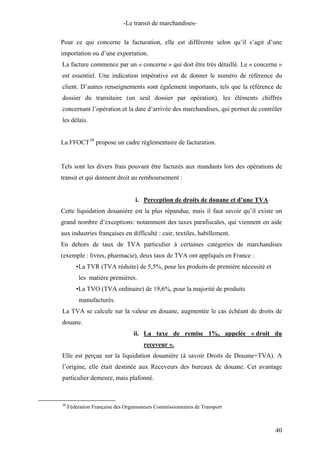 -Le transit de marchandises-
Pour ce qui concerne la facturation, elle est différente selon qu’il s’agit d’une
importation ou d’une exportation.
La facture commence par un « concerne » qui doit être très détaillé. Le « concerne »
est essentiel. Une indication impérative est de donner le numéro de référence du
client. D’autres renseignements sont également importants, tels que la référence de
dossier du transitaire (un seul dossier par opération), les éléments chiffrés
concernant l’opération et la date d’arrivée des marchandises, qui permet de contrôler
les délais.
La FFOCT38
propose un cadre réglementaire de facturation.
Tels sont les divers frais pouvant être facturés aux mandants lors des opérations de
transit et qui donnent droit au remboursement :
i. Perception de droits de douane et d’une TVA
Cette liquidation douanière est la plus répandue, mais il faut savoir qu’il existe un
grand nombre d’exceptions: notamment des taxes parafiscales, qui viennent en aide
aux industries françaises en difficulté : cuir, textiles, habillement.
En dehors de taux de TVA particulier à certaines catégories de marchandises
(exemple : livres, pharmacie), deux taux de TVA ont appliqués en France :
•La TVR (TVA réduite) de 5,5%, pour les produits de première nécessité et
les matière premières.
•La TVO (TVA ordinaire) de 19,6%, pour la majorité de produits
manufacturés.
La TVA se calcule sur la valeur en douane, augmentée le cas échéant de droits de
douane.
ii. La taxe de remise 1%, appelée « droit du
receveur ».
Elle est perçue sur la liquidation douanière (à savoir Droits de Douane+TVA). A
l’origine, elle était destinée aux Receveurs des bureaux de douane. Cet avantage
particulier demeure, mais plafonné.
38
Fédération Française des Organisateurs Commissionnaires de Transport
40
 