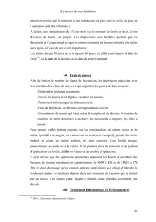 -Le transit de marchandises-
provision remise par le mandant à son mandataire au plus tard la veille du jour où
l’opération doit être effectuée ».
A défaut, une rémunération de 1% par mois sur le montant de droits et taxes, à titre
d’avance de fonds, est perçue. Ces dispositions sont tombées quelque peu en
désuétude et l’usage actuel est que le commissionnaire en douane présente des traites
avec agios, à l’aval de son client importateur.
Les traites durent 30 jours ou à la rigueur 60 jours, ce délai court depuis la date du
DAU39
, ou la date de la facture, ou la date du relevé mensuel.
vii. Frais de dossier
Afin de limiter le nombre de lignes de facturation, les transitaires négocient avec
leur clientèle des « frais de dossier » qui englobent les postes de frais suivants :
-Déclaration décharge documents,
-Travail en heures extra légales- vacation en douane,
-Traitement informatique du dédouanement,
-Frais de téléphone, de diverses correspondances et télex,
-Commission de transit qui varie selon la complexité du dossier, le nombre de
numéros de tarifs douaniers à déclarer, les documents à imputer, les télex à
passer.
Pour certain trafics portant toujours sur les marchandises de même valeur et de
même quantité (un wagon, un camion ou un conteneur complet), partant du même
endroit et allant au même endroit, on peut convenir d’un forfait unique,
proportionnel au poids ou à la valeur. Il est prudent alors de convenir d’un plafond
d’application du forfait, chiffré en valeur et en nombre d’opérations.
Il peut arriver que des opérations douanières dépassent les heures d’ouverture des
bureaux de douane marchandises (généralement de 8h30 à 12h et de 13h30 à 17h
30). Il serait dommage qu’un camion arrivant tardivement soit obligé d’attendre le
lendemain matin. Le déclarant dépose alors une demande de vacation qui se traduit
par un travail « en heures extra- légales » facturé, toute clientèle confondue, par
décade.
viii. Traitement Informatique du Dédouanement
39
DAU : Document Administratif Unique
42
 
