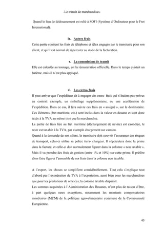 -Le transit de marchandises-
Quand le lieu de dédouanement est relié à SOFI (Système d’Ordinateur pour le Fret
International).
ix. Autres frais
Cette partie contient les frais de téléphone et télex engagés par le transitaire pour son
client, et qu’il est normal de répercuter au stade de la facturation.
x. La commission de transit
Elle est calculée au tonnage, est la rémunération officielle. Dans le temps existait un
barème, mais il n’est plus appliqué.
xi. Les extra- frais
Il peut arriver que l’expéditeur ait à engager des extra- frais qui n’étaient pas prévus
au contrat: exemple, un emballage supplémentaire, ou une accélération de
l’expédition. Dans ce cas, il fera suivre ces frais en « assigné », sur le destinataire.
Ces éléments (fret maritime, etc.) sont inclus dans la valeur en douane et sont donc
taxés à la TVA au même titre que la marchandise.
La partie de frais liée au fret maritime (déchargement de navire) est exonérée, le
reste est taxable à la TVA, par exemple chargement sur camion.
Quand à la demande de son client, le transitaire doit couvrir l’assurance des risques
de transport, celui-ci utilise sa police tiers- chargeur. Il répercutera donc la prime
dans la facture, et celle-ci doit normalement figurer dans la colonne « non taxable ».
Mais il va prendre des frais de gestion (entre 1% et 10%) sur cette prime. Il préfère
alors faire figurer l’ensemble de ses frais dans la colonne non taxable.
A l’export, les choses se simplifient considérablement. Tout cela s’explique tout
d’abord par l’exonération de TVA à l’exportation, aussi bien pour les marchandises
que pour les prestations de services, la colonne taxable disparaît.
Les sommes acquittées à l’Administration des Douanes, n’ont plus de raison d’être,
à part quelques rares exceptions, notamment les montants compensatoires
monétaires (MCM) de la politique agro-alimentaire commune de la Communauté
Européenne.
43
 