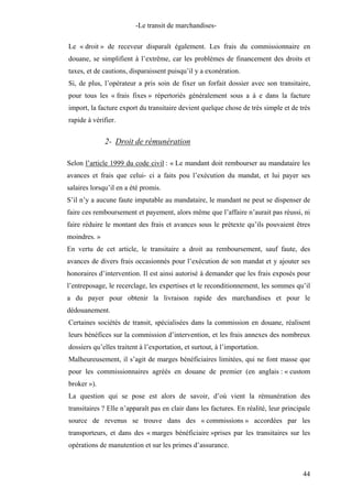 -Le transit de marchandises-
Le « droit » de receveur disparaît également. Les frais du commissionnaire en
douane, se simplifient à l’extrême, car les problèmes de financement des droits et
taxes, et de cautions, disparaissent puisqu’il y a exonération.
Si, de plus, l’opérateur a pris soin de fixer un forfait dossier avec son transitaire,
pour tous les « frais fixes » répertoriés généralement sous a à e dans la facture
import, la facture export du transitaire devient quelque chose de très simple et de très
rapide à vérifier.
2- Droit de rémunération
Selon l’article 1999 du code civil : « Le mandant doit rembourser au mandataire les
avances et frais que celui- ci a faits pou l’exécution du mandat, et lui payer ses
salaires lorsqu’il en a été promis.
S’il n’y a aucune faute imputable au mandataire, le mandant ne peut se dispenser de
faire ces remboursement et payement, alors même que l’affaire n’aurait pas réussi, ni
faire réduire le montant des frais et avances sous le prétexte qu’ils pouvaient êtres
moindres. »
En vertu de cet article, le transitaire a droit au remboursement, sauf faute, des
avances de divers frais occasionnés pour l’exécution de son mandat et y ajouter ses
honoraires d’intervention. Il est ainsi autorisé à demander que les frais exposés pour
l’entreposage, le recerclage, les expertises et le reconditionnement, les sommes qu’il
a du payer pour obtenir la livraison rapide des marchandises et pour le
dédouanement.
Certaines sociétés de transit, spécialisées dans la commission en douane, réalisent
leurs bénéfices sur la commission d’intervention, et les frais annexes des nombreux
dossiers qu’elles traitent à l’exportation, et surtout, à l’importation.
Malheureusement, il s’agit de marges bénéficiaires limitées, qui ne font masse que
pour les commissionnaires agréés en douane de premier (en anglais : « custom
broker »).
La question qui se pose est alors de savoir, d’où vient la rémunération des
transitaires ? Elle n’apparaît pas en clair dans les factures. En réalité, leur principale
source de revenus se trouve dans des « commissions » accordées par les
transporteurs, et dans des « marges bénéficiaire »prises par les transitaires sur les
opérations de manutention et sur les primes d’assurance.
44
 