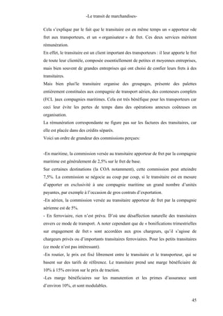 -Le transit de marchandises-
Cela s’explique par le fait que le transitaire est en même temps un « apporteur »de
fret aux transporteurs, et un « organisateur » de fret. Ces deux services méritent
rémunération.
En effet, le transitaire est un client important des transporteurs : il leur apporte le fret
de toute leur clientèle, composée essentiellement de petites et moyennes entreprises,
mais bien souvent de grandes entreprises qui ont choisi de confier leurs frets à des
transitaires.
Mais bien plus!le transitaire organise des groupages, présente des palettes
entièrement constituées aux compagnie de transport aérien, des conteneurs complets
(FCL )aux compagnies maritimes. Cela est très bénéfique pour les transporteurs car
ceci leur évite les pertes de temps dans des opérations annexes coûteuses en
organisation.
La rémunération correspondante ne figure pas sur les factures des transitaires, car
elle est placée dans des crédits séparés.
Voici un ordre de grandeur des commissions perçues:
-En maritime, la commission versée au transitaire apporteur de fret par la compagnie
maritime est généralement de 2,5% sur le fret de base.
Sur certaines destinations (la COA notamment), cette commission peut atteindre
7,5%. La commission se négocie au coup par coup, si le transitaire est en mesure
d’apporter en exclusivité à une compagnie maritime un grand nombre d’unités
payantes, par exemple à l’occasion de gros contrats d’exportation.
-En aérien, la commission versée au transitaire apporteur de fret par la compagnie
aérienne est de 5%.
- En ferroviaire, rien n’est prévu. D’où une désaffection naturelle des transitaires
envers ce mode de transport. A noter cependant que de « bonifications trimestrielles
sur engagement de fret » sont accordées aux gros chargeurs, qu’il s’agisse de
chargeurs privés ou d’importants transitaires ferroviaires. Pour les petits transitaires
(ce mode n’est pas intéressant).
-En routier, le prix est fixé librement entre le transitaire et le transporteur, qui se
basent sur des tarifs de référence. Le transitaire prend une marge bénéficiaire de
10% à 15% environ sur le prix de traction.
-Les marge bénéficiaires sur les manutention et les primes d’assurance sont
d’environ 10%, et sont modulables.
45
 