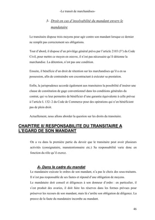 -Le transit de marchandises-
3- Droit en cas d’insolvabilité du mandant envers le
mandataire
Le transitaire dispose trois moyens pour agir contre son mandant lorsque ce dernier
ne remplit pas correctement ses obligations.
Tout d’abord, il dispose d’un privilège général prévu par l’article 2103 (3°) du Code
Civil, pour mettre ce moyen en oeuvre, il n’est pas nécessaire qu’il détienne la
marchandise. La détention, n’est pas une condition.
Ensuite, il bénéficie d’un droit de rétention sur les marchandises qu’il a en sa
possession, afin de contraindre son cocontractant à exécuter sa prestation.
Enfin, la jurisprudence accorde également aux transitaires la possibilité d’insérer une
clause de constitution de gage conventionnel dans les conditions générales du
contrat, qui va leur permettre de bénéficier d’une garantie équivalente à celle prévue
à l’article L 132- 2 du Code de Commerce pour des opérations qui n’en bénéficient
pas de plein droit.
Actuellement, nous allons aborder la question sur les droits du transitaire.
CHAPITRE II/ RESPONSABILITE DU TRANSITAIRE A
L’EGARD DE SON MANDANT
On a vu dans la première partie du devoir que le transitaire peut avoir plusieurs
activités (consignataire, manutentionnaire etc.) Sa responsabilité varie donc en
fonction du rôle qu’il exerce.
A- Dans le cadre du mandat
Le mandataire exécute le ordres de son mandant, n’a pas le choix des sous-traitants.
Il n’est pas responsable de ses fautes et répond d’une obligation de moyens.
Le mandataire doit conseil et diligences à son donneur d’ordre : en particulier, il
s’est produit des avaries, il doit faire les réserves dans les formes prévues pour
préserver les recours de son mandant, mais là s’arrête son obligation de diligence. La
preuve de la faute du mandataire incombe au mandant.
46
 