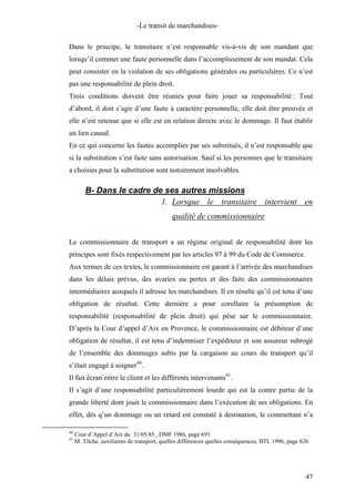-Le transit de marchandises-
Dans le principe, le transitaire n’est responsable vis-à-vis de son mandant que
lorsqu’il commet une faute personnelle dans l’accomplissement de son mandat. Cela
peut consister en la violation de ses obligations générales ou particulières. Ce n’est
pas une responsabilité de plein droit.
Trois conditions doivent être réunies pour faire jouer sa responsabilité : Tout
d’abord, il doit s’agir d’une faute à caractère personnelle, elle doit être prouvée et
elle n’est retenue que si elle est en relation directe avec le dommage. Il faut établir
un lien causal.
En ce qui concerne les fautes accomplies par ses substitués, il n’est responsable que
si la substitution s’est faite sans autorisation. Sauf si les personnes que le transitaire
a choisies pour la substitution sont notoirement insolvables.
B- Dans le cadre de ses autres missions
1. Lorsque le transitaire intervient en
qualité de commissionnaire
Le commissionnaire de transport a un régime original de responsabilité dont les
principes sont fixés respectivement par les articles 97 à 99 du Code de Commerce.
Aux termes de ces textes, le commissionnaire est garant à l’arrivée des marchandises
dans les délais prévus, des avaries ou pertes et des faits des commissionnaires
intermédiaires auxquels il adresse les marchandises. Il en résulte qu’il est tenu d’une
obligation de résultat. Cette dernière a pour corollaire la présomption de
responsabilité (responsabilité de plein droit) qui pèse sur le commissionnaire.
D’après la Cour d’appel d’Aix en Provence, le commissionnaire est débiteur d’une
obligation de résultat, il est tenu d’indemniser l’expéditeur et son assureur subrogé
de l’ensemble des dommages subis par la cargaison au cours du transport qu’il
s’était engagé à soigner40
.
Il fait écran entre le client et les différents intervenants41
.
Il s’agit d’une responsabilité particulièrement lourde qui est la contre partie de la
grande liberté dont jouit le commissionnaire dans l’exécution de ses obligations. En
effet, dès q’un dommage ou un retard est constaté à destination, le commettant n’a
40
Cour d’Appel d’Aix du 31/05/85 , DMF 1986, page 693
41
M. Tilche, auxiliaires de transport, quelles différences quelles conséquences, BTL 1996, page 826
47
 
