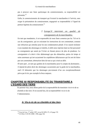 -Le transit de marchandises-
pas à prouver une faute quelconque du commissionnaire, sa responsabilité est
présumée.42
Enfin, le commissionnaire de transport qui livrerait la marchandise à l’arrivée, sans
exiger la présentation du connaissement, engagerait sa responsabilité à l’égard du
porteur légitime du connaissement.43
2. Lorsqu’il intervient en qualité de
consignataire de la marchandise.
En tant que mandataire, il est responsable de toute faute commise par lui. Tel est le
cas du consignataire, qui en exécutant les instructions de son commettant, commet
une infraction qui entraîne pour lui une condamnation pénale .Il ne saurait réclamer
à son mandant des dommages et intérêts, le délit ainsi réprimé étant un fait personnel
au consignataire qui aurait pu l’éviter en faisant preuve de plus de prudence. Le
consignataire n’a droit à être dédommagé que des démarches, pertes de temps et
soins anormaux qu’ont occasionné les expéditions défectueuses qui lui ont été faites
par son commettant, abstraction faite de tout ce qui a trait au délit.
D’autre part , en tant que gardien de la marchandise pour le compte du destinataire ,
il répond de plein droit des dommages occasionnés par la garde de la marchandise,
sauf s’il démontre que les dommages proviennent d’un cas exceptionnellement
prévu par la loi, par exemple la force majeure.
CHAPITRE III/ RESPONSABILITE DU TRANSITAIRE A
L’EGARD DES TIERS
En premier lieu, nous allons parler de la responsabilité du transitaire vis-à-vis de sa
clientèle et des tiers. Et en second lieu, de sa responsabilité vis-à-vis de
l’Administration.
A- Vis-à-vis de sa clientèle et des tiers
42
Cour de Cass. 1er
juillet 1997, revue SCAPEL 97, n°4 page 170
43
CA Paris 11/01/85, DMF, 1986, page 166
48
 