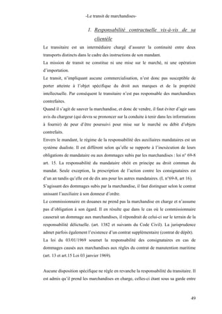 -Le transit de marchandises-
1. Responsabilité contractuelle vis-à-vis de sa
clientèle
Le transitaire est un intermédiaire chargé d’assurer la continuité entre deux
transports distincts dans le cadre des instructions de son mandant.
La mission de transit ne constitue ni une mise sur le marché, ni une opération
d’importation.
Le transit, n’impliquant aucune commercialisation, n’est donc pas susceptible de
porter atteinte à l’objet spécifique du droit aux marques et de la propriété
intellectuelle. Par conséquent le transitaire n’est pas responsable des marchandises
contrefaites.
Quand il s’agit de sauver la marchandise, et donc de vendre, il faut éviter d’agir sans
avis du chargeur (qui devra se prononcer sur la conduite à tenir dans les informations
à fournir) de peur d’être poursuivi pour mise sur le marché ou débit d’objets
contrefaits.
Envers le mandant, le régime de la responsabilité des auxiliaires mandataires est un
système dualiste. Il est différent selon qu’elle se rapporte à l’inexécution de leurs
obligations de mandataire ou aux dommages subis par les marchandises : loi n° 69-8
art. 15. La responsabilité du mandataire obéit en principe au droit commun du
mandat. Seule exception, la prescription de l’action contre les consignataires est
d’un an tandis qu’elle est de dix ans pour les autres mandataires. (L n°69-8, art 16).
S’agissant des dommages subis par la marchandise, il faut distinguer selon le contrat
unissant l’auxiliaire à son donneur d’ordre.
Le commissionnaire en douanes ne prend pas la marchandise en charge et n’assume
pas d’obligation à son égard. Il en résulte que dans le cas où le commissionnaire
causerait un dommage aux marchandises, il répondrait de celui-ci sur le terrain de la
responsabilité délictuelle. (art. 1382 et suivants du Code Civil). La jurisprudence
admet parfois également l’existence d’un contrat supplémentaire (contrat de dépôt).
La loi du 03/01/1969 soumet la responsabilité des consignataires en cas de
dommages causés aux marchandises aux règles du contrat de manutention maritime
(art. 13 et art.15 Loi 03 janvier 1969).
Aucune disposition spécifique ne règle en revanche la responsabilité du transitaire. Il
est admis qu’il prend les marchandises en charge, celles-ci étant sous sa garde entre
49
 