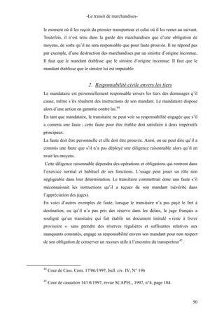 -Le transit de marchandises-
le moment où il les reçoit du premier transporteur et celui où il les remet au suivant.
Toutefois, il n’est tenu dans la garde des marchandises que d’une obligation de
moyens, de sorte qu’il ne sera responsable que pour faute prouvée. Il ne répond pas
par exemple, d’une destruction des marchandises par un sinistre d’origine inconnue.
Il faut que le mandant établisse que le sinistre d’origine inconnue. Il faut que le
mandant établisse que le sinistre lui est imputable.
2. Responsabilité civile envers les tiers
Le mandataire est personnellement responsable envers les tiers des dommages q’il
cause, même s’ils résultent des instructions de son mandant. Le mandataire dispose
alors d’une action en garantie contre lui.44
En tant que mandataire, le transitaire ne peut voir sa responsabilité engagée que s’il
a commis une faute ; cette faute pour être établie doit satisfaire à deux impératifs
principaux.
La faute doit être personnelle et elle doit être prouvée. Ainsi, on ne peut dire qu’il a
commis une faute que s’il n’a pas déployé une diligence raisonnable alors qu’il en
avait les moyens.
Cette diligence raisonnable dépendra des opérations et obligations qui rentrent dans
l’exercice normal et habituel de ses fonctions. L’usage peut jouer un rôle non
négligeable dans leur détermination. Le transitaire commettrait donc une faute s’il
méconnaissait les instructions qu’il a reçues de son mandant (sévérité dans
l’appréciation des juges).
En voici d’autres exemples de faute, lorsque le transitaire n’a pas payé le fret à
destination, ou qu’il n’a pas pris des réserve dans les délais, le juge français a
souligné qu’un transitaire qui fait établir un document intitulé « reste à livrer
provisoire « sans prendre des réserves régulières et suffisantes relatives aux
manquants constatés, engage sa responsabilité envers son mandant pour non respect
de son obligation de conserver un recours utile à l’encontre du transporteur45
.
44
Cour de Cass. Com. 17/06/1997, bull. civ. IV, N° 196
45
Cour de cassation 14/10/1997, revue SCAPEL, 1997, n°4, page 184.
50
 