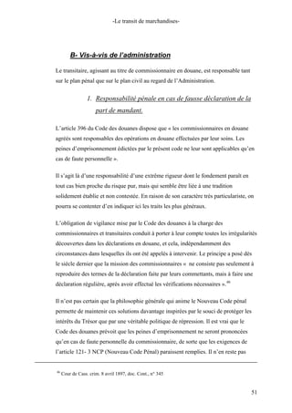 -Le transit de marchandises-
B- Vis-à-vis de l’administration
Le transitaire, agissant au titre de commissionnaire en douane, est responsable tant
sur le plan pénal que sur le plan civil au regard de l’Administration.
1. Responsabilité pénale en cas de fausse déclaration de la
part de mandant.
L’article 396 du Code des douanes dispose que « les commissionnaires en douane
agréés sont responsables des opérations en douane effectuées par leur soins. Les
peines d’emprisonnement édictées par le présent code ne leur sont applicables qu’en
cas de faute personnelle ».
Il s’agit là d’une responsabilité d’une extrême rigueur dont le fondement paraît en
tout cas bien proche du risque pur, mais qui semble être liée à une tradition
solidement établie et non contestée. En raison de son caractère très particulariste, on
pourra se contenter d’en indiquer ici les traits les plus généraux.
L’obligation de vigilance mise par le Code des douanes à la charge des
commissionnaires et transitaires conduit à porter à leur compte toutes les irrégularités
découvertes dans les déclarations en douane, et cela, indépendamment des
circonstances dans lesquelles ils ont été appelés à intervenir. Le principe a posé dès
le siècle dernier que la mission des commissionnaires « ne consiste pas seulement à
reproduire des termes de la déclaration faite par leurs commettants, mais à faire une
déclaration régulière, après avoir effectué les vérifications nécessaires ».46
Il n’est pas certain que la philosophie générale qui anime le Nouveau Code pénal
permette de maintenir ces solutions davantage inspirées par le souci de protéger les
intérêts du Trésor que par une véritable politique de répression. Il est vrai que le
Code des douanes prévoit que les peines d’emprisonnement ne seront prononcées
qu’en cas de faute personnelle du commissionnaire, de sorte que les exigences de
l’article 121- 3 NCP (Nouveau Code Pénal) paraissent remplies. Il n’en reste pas
46
Cour de Cass. crim. 8 avril 1897, doc. Cont., n° 345
51
 