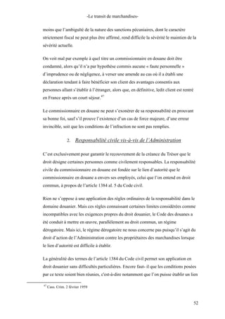 -Le transit de marchandises-
moins que l’ambiguïté de la nature des sanctions pécuniaires, dont le caractère
strictement fiscal ne peut plus être affirmé, rend difficile la sévérité le maintien de la
sévérité actuelle.
On voit mal par exemple à quel titre un commissionnaire en douane doit être
condamné, alors qu’il n’a par hypothèse commis aucune « faute personnelle »
d’imprudence ou de négligence, à verser une amende au cas où il a établi une
déclaration tendant à faire bénéficier son client des avantages consentis aux
personnes allant s’établir à l’étranger, alors que, en définitive, ledit client est rentré
en France après un court séjour.47
Le commissionnaire en douane ne peut s’exonérer de sa responsabilité en prouvant
sa bonne foi, sauf s’il prouve l’existence d’un cas de force majeure, d’une erreur
invincible, soit que les conditions de l’infraction ne sont pas remplies.
2. Responsabilité civile vis-à-vis de l’Administration
C’est exclusivement pour garantir le recouvrement de la créance du Trésor que le
droit désigne certaines personnes comme civilement responsables. La responsabilité
civile du commissionnaire en douane est fondée sur le lien d’autorité que le
commissionnaire en douane a envers ses employés, celui que l’on entend en droit
commun, à propos de l’article 1384 al. 5 du Code civil.
Rien ne s’oppose à une application des règles ordinaires de la responsabilité dans le
domaine douanier. Mais ces règles connaissant certaines limites considérées comme
incompatibles avec les exigences propres du droit douanier, le Code des douanes a
été conduit à mettre en œuvre, parallèlement au droit commun, un régime
dérogatoire. Mais ici, le régime dérogatoire ne nous concerne pas puisqu’il s’agit du
droit d’action de l’Administration contre les propriétaires des marchandises lorsque
le lien d’autorité est difficile à établir.
La généralité des termes de l’article 1384 du Code civil permet son application en
droit douanier sans difficultés particulières. Encore faut- il que les conditions posées
par ce texte soient bien réunies, c'est-à-dire notamment que l’on puisse établir un lien
47
Cass. Crim. 2 février 1959
52
 
