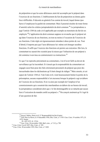 -Le transit de marchandises-
de préposition et que les actes délictueux aient été accomplis par le préposé dans
l’exercice de ses fonctions. L’établissement du lien de préposition ne donne guère
lieu à difficultés. Il découle en général d’un contrat de travail, lequel donne ipso
facto à l’employeur la qualité de commettant. Mais il pourrait résulter de toute forme
d’autorité selon les critères jurisprudentiels du droit commun.48
La jurisprudence a
jugé l’article 1384 du code civil applicable par exemple au transitaire du fait de ses
employés.49
L’application du droit commun suppose en revanche que le préposé ait
agi dans l’exercice de ses fonctions, ou tout au moins à l’occasion de l’exercice de
ses fonctions. Cette règle est rigoureusement entendue à deux points de vue. Tout
d’abord, il importe peu que l’acte délictueux lui- même soit étranger auxdites
fonctions. Il suffit que l’exercice des fonctions ait permis son exécution. Dès lors, le
commettant ne saurait être exonéré pour la raison que l’infraction de son préposé a
été commise à son insu ou contrairement à es instructions.50
Ce que l’on reproche précisément au commettant, c’est d’avoir failli au devoir de
surveillance qui lui incombait. Il s’ensuit que la responsabilité du commettant est
engagée aussi bien pour des faits strictement personnels du préposé que pour des
inexactitudes dans les déclarations qu’il était chargé de rédiger.51
Mais ensuite, et cet
aspect de l’article 1384 al. 5 du Code civil, vient heureusement limiter la portée de la
présomption, aucune responsabilité n’est encourue lorsque le préposé a agi en dehors
de l’exercice de ses fonctions. Il en va ainsi par exemple de l’employé d’un
commissionnaire qui a soustrait des marchandises en dehors de ses heures de travail,
la jurisprudence considérant alors que « le fait dommageable ne se rattache par aucun
lien à l’exécution du mandat confié au préposé ».52
On conçoit aisément qu’il s’agit là
d’une question de fait.
48
Encycl. Dalloz, Droit civil, V° Responsabilité du fait d’autrui
49
Trib. Paix Le Havre, le 18 décembre 1956, Doc. Cont., n° 1195- Cass. Com. 19 octobre 1971, D.
1972, Somm.
28 ; JCP 1973. II. 17516
50
Cass. Crim. 24 novembre 1980, Bull. crim. , n° 312, p. 798
51
Cass. Crim. 8 avril 1897, Doc. Cont., n° 395
52
Cass. Crim. 20 novembre 1952, Doc. Cont., n° 1020
53
 