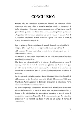 -Le transit de marchandises-
CONCLUSION
Compte- tenu des contingences économiques actuelles, les transitaires exercent
aujourd’hui plusieurs activités. Ils sont entrepositaires, logisticiens, gestionnaire de
trafics triangulaires « Cross trade », agent de douane, agent IATA et/ou maritime. Ils
peuvent être également emballeurs et/ou déménageurs, transporteurs, gestionnaires
d’expositions internationales, spécialistes des envois valeurs et œuvres d’art. Ils
s’occuperont sur demande de leurs clients de négocier leurs lettres de crédit, de
couvrir une assurance transport, etc.
Pour ce qui est du rôle du transitaire au niveau de la douane, il tend aujourd’hui à
être plus réduit compte- tenu du développement de certaines procédures de
dédouanement. Telles que la procédure de domiciliation unique et la procédure de
dédouanement à domicile.
La procédure de domiciliation unique (PDU) est une forme particulière de procédure
de dédouanement à domicile.
Elle répond aux mêmes objectifs de la procédure de dédouanement au bureau de
douane, permet de faciliter et accélérer les opérations de dédouanement pour
répondre aux contraintes économiques auxquelles sont confrontées les entreprises
industrielles et commerciales. Mais ce système pourrait compromettre les activités du
transitaire.
La PDU permet la centralisation auprès d’un seul bureau de douane des formalités de
dédouanement et des formalités comptables (Crédit d’Enlèvement, Crédit pour
Opérations Diverses, garanties et dispenses). Elle permet la livraison ou l’envoi
direct des marchandises au destinataire final.
La réalisation physique des opérations d’exportation et d’importation se fait depuis
ou auprès de chaque site. Le bureau de douane, dans le ressort duquel sont situés les
locaux où les marchandises sont exportées ou importées, est appelé bureau de
rattachement. La comptabilité, matière de dédouanement, ainsi que les déclarations
mensuelles et les paiements de droits et taxes se font auprès du bureau de
domiciliation.
54
 