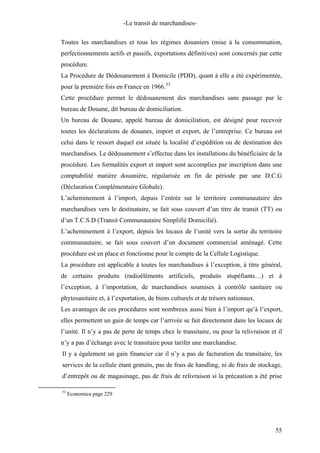 -Le transit de marchandises-
Toutes les marchandises et tous les régimes douaniers (mise à la consommation,
perfectionnements actifs et passifs, exportations définitives) sont concernés par cette
procédure.
La Procédure de Dédouanement à Domicile (PDD), quant à elle a été expérimentée,
pour la première fois en France en 1966.53
Cette procédure permet le dédouanement des marchandises sans passage par le
bureau de Douane, dit bureau de domiciliation.
Un bureau de Douane, appelé bureau de domiciliation, est désigné pour recevoir
toutes les déclarations de douanes, import et export, de l’entreprise. Ce bureau est
celui dans le ressort duquel est située la localité d’expédition ou de destination des
marchandises. Le dédouanement s’effectue dans les installations du bénéficiaire de la
procédure. Les formalités export et import sont accomplies par inscription dans une
comptabilité matière douanière, régularisée en fin de période par une D.C.G
(Déclaration Complémentaire Globale).
L’acheminement à l’import, depuis l’entrée sur le territoire communautaire des
marchandises vers le destinataire, se fait sous couvert d’un titre de transit (TT) ou
d’un T.C.S.D (Transit Communautaire Simplifié Domicilié).
L’acheminement à l’export, depuis les locaux de l’unité vers la sortie du territoire
communautaire, se fait sous couvert d’un document commercial aménagé. Cette
procédure est en place et fonctionne pour le compte de la Cellule Logistique.
La procédure est applicable à toutes les marchandises à l’exception, à titre général,
de certains produits (radioéléments artificiels, produits stupéfiants…) et à
l’exception, à l’importation, de marchandises soumises à contrôle sanitaire ou
phytosanitaire et, à l’exportation, de biens culturels et de trésors nationaux.
Les avantages de ces procédures sont nombreux aussi bien à l’import qu’à l’export,
elles permettent un gain de temps car l’arrivée se fait directement dans les locaux de
l’unité. Il n’y a pas de perte de temps chez le transitaire, ou pour la relivraison et il
n’y a pas d’échange avec le transitaire pour tarifer une marchandise.
Il y a également un gain financier car il n’y a pas de facturation du transitaire, les
services de la cellule étant gratuits, pas de frais de handling, ni de frais de stockage,
d’entrepôt ou de magasinage, pas de frais de relivraison si la précaution a été prise
53
Economica page 229
55
 