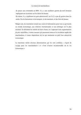 -Le transit de marchandises-
de passer une commande en DDU. Il y a une meilleure gestion du tarif douanier
impliquant une économie sur les droits de douane.
De même, il y a également un gain administratif, car il n’y a pas de gestion dans les
unités. Pas de facturation ni du transport, ni du transitaire, ni des frais de douane.
Malgré cela, les transitaires restent une source d’informations pour tout ce qui touche
au monde économique, aux relations internationales et aux échanges sur le plan
mondial. Ils défendent les intérêts de leurs clients, en s’opposant à des augmentations
de prix injustifiées, à toutes mesures qui pourraient entraver la circulation rapide des
marchandises, à toutes dispositions de loi qui mettraient en péril leur attractivité
économique.
Le transitaire mérite diverses dénominations qui lui sont conférées : « Agent de
voyage pour les marchandises » et « Trait d’union incontournable de la vie
économique »
56
 