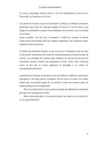 -Le transit de marchandises-
Un service camionnage efficace enlève ou livre les marchandises le jour dit et à
l’heure dite. Le client peut se fier à lui.
Les retards de livraison et perte de documents, incidents et contentieux douaniers
représentent, par contre, de mauvaises qualités de services. C’est de même le cas
lorsque la marchandise a manqué d’être embarquée sur un navire, suite à un retard
du transitaire.
Autres exemples, une fois que le transitaire a rempli ses missions la facture
d’intervention du transitaire doit être expédiée rapidement. Une facturation tardive
signale une mauvaise gestion.
En dehors des opérations réalisées au jour le jour par le transitaire et de ses coûts
d’intervention, le transitaire est à même de rendre gratuitement un certain nombre de
services, tels qu’établir des cotations pour optimiser les services et pour que les
exportateurs puissent remettre des propositions à leurs clients selon l’incoterm
retenu. Il doit être en mesure également de demander à ses clients les
renseignements nécessaires.
Aujourd’hui les fonctions du transitaire sont très difficiles à délimiter, puisqu’elles
regroupent un très large spectre. Cependant, afin de mieux les cerner, nous allons
étudier dans une première partie de ses activités, et dans une première partie du
régime juridique qui lui est applicable.
Dans la première partie, il sera question de parler des diligences du transitaire
(I) et des actes accomplis par lui (II).
Dans la deuxième partie, il sera question porter une étude sur son statut (I) et
sur sa responsabilité (II).
6
 