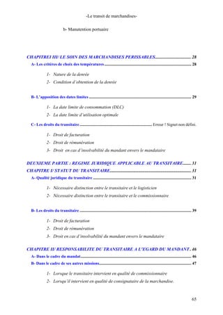 -Le transit de marchandises-
b- Manutention portuaire
CHAPITREI III/ LE SOIN DES MARCHANDISES PERISSABLES................................ 28
A- Les critères de choix des températures.................................................................................... 28
1- Nature de la denrée
2- Condition d’obtention de la denrée
B- L’apposition des dates limites ................................................................................................... 29
1- La date limite de consommation (DLC)
2- La date limite d’utilisation optimale
C- Les droits du transitaire...................................................................... Erreur ! Signet non défini.
1- Droit de facturation
2- Droit de rémunération
3- Droit en cas d’insolvabilité du mandant envers le mandataire
DEUXIEME PARTIE : REGIME JURIDIQUE APPLICABLE AU TRANSITAIRE....... 31
CHAPITRE I/ STATUT DU TRANSITAIRE........................................................................ 31
A- Qualité juridique du transitaire ............................................................................................... 31
1- Nécessaire distinction entre le transitaire et le logisticien
2- Nécessaire distinction entre le transitaire et le commissionnaire
B- Les droits du transitaire ............................................................................................................ 39
1- Droit de facturation
2- Droit de rémunération
3- Droit en cas d’insolvabilité du mandant envers le mandataire
CHAPITRE II/ RESPONSABILITE DU TRANSITAIRE A L’EGARD DU MANDANT . 46
A- Dans le cadre du mandat........................................................................................................... 46
B- Dans le cadre de ses autres missions......................................................................................... 47
1- Lorsque le transitaire intervient en qualité de commissionnaire
2- Lorsqu’il intervient en qualité de consignataire de la marchandise.
65
 