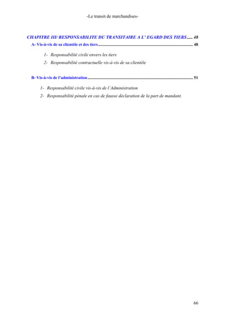 -Le transit de marchandises-
CHAPITRE III/ RESPONSABILITE DU TRANSITAIRE A L’ EGARD DES TIERS..... 48
A- Vis-à-vis de sa clientèle et des tiers........................................................................................... 48
1- Responsabilité civile envers les tiers
2- Responsabilité contractuelle vis-à-vis de sa clientèle
B- Vis-à-vis de l’administration..................................................................................................... 51
1- Responsabilité civile vis-à-vis de l’Administration
2- Responsabilité pénale en cas de fausse déclaration de la part de mandant.
66
 