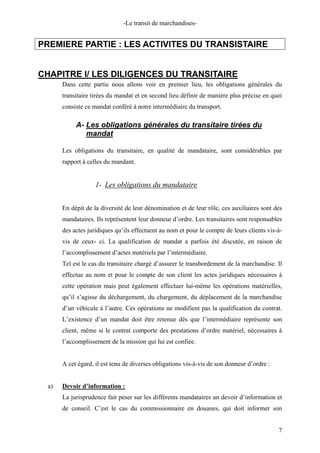 -Le transit de marchandises-
PREMIERE PARTIE : LES ACTIVITES DU TRANSISTAIRE
CHAPITRE I/ LES DILIGENCES DU TRANSITAIRE
Dans cette partie nous allons voir en premier lieu, les obligations générales du
transitaire tirées du mandat et en second lieu définir de manière plus précise en quoi
consiste ce mandat conféré à notre intermédiaire du transport.
A- Les obligations générales du transitaire tirées du
mandat
Les obligations du transitaire, en qualité de mandataire, sont considérables par
rapport à celles du mandant.
1- Les obligations du mandataire
En dépit de la diversité de leur dénomination et de leur rôle, ces auxiliaires sont des
mandataires. Ils représentent leur donneur d’ordre. Les transitaires sont responsables
des actes juridiques qu’ils effectuent au nom et pour le compte de leurs clients vis-à-
vis de ceux- ci. La qualification de mandat a parfois été discutée, en raison de
l’accomplissement d’actes matériels par l’intermédiaire.
Tel est le cas du transitaire chargé d’assurer le transbordement de la marchandise. Il
effectue au nom et pour le compte de son client les actes juridiques nécessaires à
cette opération mais peut également effectuer lui-même les opérations matérielles,
qu’il s’agisse du déchargement, du chargement, du déplacement de la marchandise
d’un véhicule à l’autre. Ces opérations ne modifient pas la qualification du contrat.
L’existence d’un mandat doit être retenue dès que l’intermédiaire représente son
client, même si le contrat comporte des prestations d’ordre matériel, nécessaires à
l’accomplissement de la mission qui lui est confiée.
A cet égard, il est tenu de diverses obligations vis-à-vis de son donneur d’ordre :
a) Devoir d’information :
La jurisprudence fait peser sur les différents mandataires un devoir d’information et
de conseil. C’est le cas du commissionnaire en douanes, qui doit informer son
7
 
