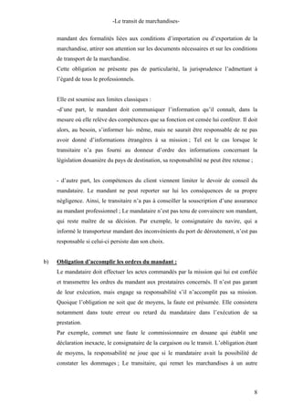 -Le transit de marchandises-
mandant des formalités liées aux conditions d’importation ou d’exportation de la
marchandise, attirer son attention sur les documents nécessaires et sur les conditions
de transport de la marchandise.
Cette obligation ne présente pas de particularité, la jurisprudence l’admettant à
l’égard de tous le professionnels.
Elle est soumise aux limites classiques :
-d’une part, le mandant doit communiquer l’information qu’il connaît, dans la
mesure où elle relève des compétences que sa fonction est censée lui conférer. Il doit
alors, au besoin, s’informer lui- même, mais ne saurait être responsable de ne pas
avoir donné d’informations étrangères à sa mission ; Tel est le cas lorsque le
transitaire n’a pas fourni au donneur d’ordre des informations concernant la
législation douanière du pays de destination, sa responsabilité ne peut être retenue ;
- d’autre part, les compétences du client viennent limiter le devoir de conseil du
mandataire. Le mandant ne peut reporter sur lui les conséquences de sa propre
négligence. Ainsi, le transitaire n’a pas à conseiller la souscription d’une assurance
au mandant professionnel ; Le mandataire n’est pas tenu de convaincre son mandant,
qui reste maître de sa décision. Par exemple, le consignataire du navire, qui a
informé le transporteur mandant des inconvénients du port de déroutement, n’est pas
responsable si celui-ci persiste dan son choix.
b) Obligation d’accomplir les ordres du mandant :
Le mandataire doit effectuer les actes commandés par la mission qui lui est confiée
et transmettre les ordres du mandant aux prestataires concernés. Il n’est pas garant
de leur exécution, mais engage sa responsabilité s’il n’accomplit pas sa mission.
Quoique l’obligation ne soit que de moyens, la faute est présumée. Elle consistera
notamment dans toute erreur ou retard du mandataire dans l’exécution de sa
prestation.
Par exemple, commet une faute le commissionnaire en douane qui établit une
déclaration inexacte, le consignataire de la cargaison ou le transit. L’obligation étant
de moyens, la responsabilité ne joue que si le mandataire avait la possibilité de
constater les dommages ; Le transitaire, qui remet les marchandises à un autre
8
 