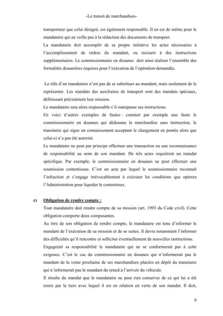 -Le transit de marchandises-
transporteur que celui désigné, est également responsable. Il en est de même pour le
mandataire qui ne veille pas à la rédaction des documents de transport.
La mandataire doit accomplir de sa propre initiative les actes nécessaires à
l’accomplissement de ordres du mandant, ou recourir à des instructions
supplémentaires. Le commissionnaire en douanes doit ainsi réaliser l’ensemble des
formalités douanières requises pour l’exécution de l’opération demandée.
Le rôle d’un mandataire n’est pas de se substituer au mandant, mais seulement de le
représenter. Les mandats des auxiliaires de transport sont des mandats spéciaux,
définissant précisément leur mission.
Le mandataire sera alors responsable s’il outrepasse ses instructions.
En voici d’autres exemples de fautes : commet par exemple une faute le
commissionnaire en douanes qui dédouane la marchandise sans instruction, le
transitaire qui signe un connaissement acceptant le chargement en pontée alors que
celui-ci n’a pas été autorisé.
Le mandataire ne peut par principe effectuer une transaction ou une reconnaissance
de responsabilité au nom de son mandant. De tels actes requièrent un mandat
spécifique. Par exemple, le commissionnaire en douanes ne peut effectuer une
soumission contentieuse. C’est un acte par lequel le soumissionnaire reconnaît
l’infraction et s’engage irrévocablement à exécuter les conditions que opèrera
l’Administration pour liquider le contentieux.
c) Obligation de rendre compte :
Tout mandataire doit rendre compte de sa mission (art. 1993 du Code civil). Cette
obligation comporte deux composantes.
Au titre de son obligation de rendre compte, le mandataire est tenu d’informer le
mandant de l’exécution de sa mission et de se suites. Il devra notamment l’informer
des difficultés qu’il rencontre et solliciter éventuellement de nouvelles instructions.
Engagerait sa responsabilité le mandataire qui ne se conformerait pas à cette
exigence. C’est le cas du commissionnaire en douanes qui n’informerait pas le
mandant de la vente prochaine de ses marchandises placées en dépôt du transitaire
qui n’informerait pas le mandant du retard à l’arrivée du véhicule.
Il résulte du mandat que le mandataire ne peut rien conserver de ce qui lui a été
remis par le tiers avec lequel il est en relation en vertu de son mandat. Il doit,
9
 