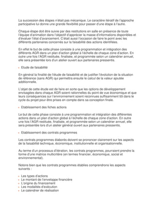 La succession des étapes n’était pas mécanique. Le caractère itératif de l’approche
participative lui donne une grande flexibilité pour passer d’une étape à l’autre.

Chaque étape doit être suivie par des restitutions en salle en présence de toute
l’équipe d’animation dans l’objectif d’apprécier la masse d’informations disponibles et
d’évaluer l’état d’avancement. C’était aussi l’occasion de faire le point avec les
différents partenaires concernés sur la faisabilité des actions identifiées.

En effet le but de cette phase consiste à une programmation et intégration des
différents AGR dans un plan d’action global à l’échelle de chaque zone d’action. En
outre une fois l’AGR restituée, finalisée, et programmée selon un calendrier annuel,
elle sera présentée lors d’un atelier ouvert aux partenaires pressentis.

  Etude de faisabilité

En général la finalité de l’étude de faisabilité et de justifier l’évolution de la situation
de référence (sans AGR) qui permettra ensuite le calcul de la valeur ajoutée
additionnelle.

L’objet de cette étude est de faire en sorte que les options de développement
envisagées dans chaque AGR soient rationnelles du point de vue économique et que
leurs conséquences sur l’environnement soient reconnues suffisamment tôt dans le
cycle du projet pour être prises en compte dans sa conception finale.

  Etablissement des fiches actions

Le but de cette phase consiste à une programmation et intégration des différentes
actions dans un plan d’action global à l’échelle de chaque zone d’action. En outre
une fois l’AGR restituée, finalisée, et programmée selon un calendrier annuel, elle
sera présentée lors d’un atelier général ouvert aux partenaires pressentis.

  Etablissement des contrats programmes

Les contrats programmes élaborés doivent se prononcer clairement sur les aspects
de la faisabilité technique, économique, institutionnelle et organisationnelle.

Au terme d’un processus d’itération, les contrats programmes, pourraient prendre la
forme d’une matrice multicritère (en termes financier, économique, social et
environnemental).

Notons bien que les contrats programmes établies comprendrons les aspects
suivants :

  Les types d’actions
  Le montant de l’enveloppe financière
  L’origine du financement
  Les modalités d’exécution
  Le calendrier de réalisation
 
