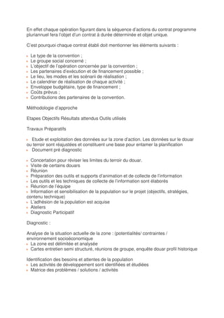En effet chaque opération figurant dans la séquence d’actions du contrat programme
pluriannuel fera l’objet d’un contrat à durée déterminée et objet unique.

C’est pourquoi chaque contrat établi doit mentionner les éléments suivants :

  Le type de la convention ;
  Le groupe social concerné ;
  L’objectif de l’opération concernée par la convention ;
  Les partenaires d’exécution et de financement possible ;
  Le lieu, les modes et les scénarii de réalisation ;
  Le calendrier de réalisation de chaque activité ;
  Enveloppe budgétaire, type de financement ;
  Coûts prévus ;
  Contributions des partenaires de la convention.

Méthodologie d’approche

Etapes Objectifs Résultats attendus Outils utilisés

Travaux Préparatifs

  Etude et exploitation des données sur la zone d’action. Les données sur le douar
ou terroir sont réajustées et constituent une base pour entamer la planification
  Document pré diagnostic

  Concertation pour réviser les limites du terroir du douar.
  Visite de certains douars
  Réunion
  Préparation des outils et supports d’animation et de collecte de l’information
  Les outils et les techniques de collecte de l’information sont élaborés
  Réunion de l’équipe
  Information et sensibilisation de la population sur le projet (objectifs, stratégies,
contenu technique)
  L’adhésion de la population est acquise
  Ateliers
  Diagnostic Participatif

Diagnostic :

Analyse de la situation actuelle de la zone : (potentialités/ contraintes /
environnement socioéconomique
  La zone est délimitée et analysée
  Cartes entretien semi structuré, réunions de groupe, enquête douar profil historique

Identification des besoins et attentes de la population
  Les activités de développement sont identifiées et étudiées
  Matrice des problèmes / solutions / activités
 