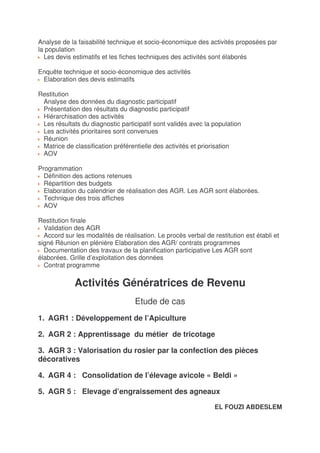 Analyse de la faisabilité technique et socio-économique des activités proposées par
la population
  Les devis estimatifs et les fiches techniques des activités sont élaborés

Enquête technique et socio-économique des activités
 Elaboration des devis estimatifs

Restitution
 Analyse des données du diagnostic participatif
 Présentation des résultats du diagnostic participatif
 Hiérarchisation des activités
 Les résultats du diagnostic participatif sont validés avec la population
 Les activités prioritaires sont convenues
 Réunion
 Matrice de classification préférentielle des activités et priorisation
 AOV

Programmation
  Définition des actions retenues
  Répartition des budgets
  Elaboration du calendrier de réalisation des AGR. Les AGR sont élaborées.
  Technique des trois affiches
  AOV

Restitution finale
  Validation des AGR
  Accord sur les modalités de réalisation. Le procès verbal de restitution est établi et
signé Réunion en plénière Elaboration des AGR/ contrats programmes
  Documentation des travaux de la planification participative Les AGR sont
élaborées. Grille d’exploitation des données
  Contrat programme

             Activités Génératrices de Revenu
                                   Etude de cas
1. AGR1 : Développement de l’Apiculture

2. AGR 2 : Apprentissage du métier de tricotage

3. AGR 3 : Valorisation du rosier par la confection des pièces
décoratives

4. AGR 4 : Consolidation de l’élevage avicole « Beldi »

5. AGR 5 : Elevage d’engraissement des agneaux

                                                                EL FOUZI ABDESLEM
 