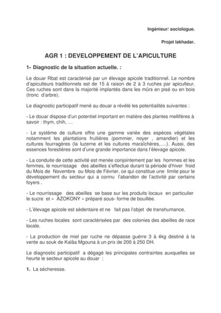 Ingénieur/ sociologue.

                                                                 Projet lakhadar.


        AGR 1 : DEVELOPPEMENT DE L’APICULTURE
1- Diagnostic de la situation actuelle. :

Le douar Rbat est caractérisé par un élevage apicole traditionnel. Le nombre
d’apiculteurs traditionnels est de 15 à raison de 2 à 3 ruches par apiculteur.
Ces ruches sont dans la majorité implantés dans les mûrs en pisé ou en bois
(tronc d’arbre).

Le diagnostic participatif mené au douar a révélé les potentialités suivantes :

- Le douar dispose d’un potentiel important en matière des plantes mellifères à
savoir : thym, chih, …

- Le système de culture offre une gamme variée des espèces végétales
notamment les plantations fruitières (pommier, noyer , amandier) et les
cultures fourragères (la luzerne et les cultures maraîchères,….). Aussi, des
essences forestières sont d’une grande importance dans l’élevage apicole.

- La conduite de cette activité est menée conjointement par les hommes et les
femmes, le nourrissage des abeilles s’effectue durant la période d’hiver froid
du Mois de Novembre ou Mois de Février, ce qui constitue une limite pour le
développement du secteur qui a connu l’abandon de l’activité par certains
foyers .

- Le nourrissage des abeilles se base sur les produits locaux en particulier
le sucre et « AZOKONY » préparé sous- forme de bouillée.

- L’élevage apicole est sédentaire et ne fait pas l’objet de transhumance.

- Les ruches locales sont caractérisées par des colonies des abeilles de race
locale.

- La production de miel par ruche ne dépasse guérre 3 à 4kg destiné à la
vente au souk de Kalâa Mgouna à un prix de 200 à 250 DH.

Le diagnostic participatif a dégagé les principales contraintes auxquelles se
heurte le secteur apicole au douar :

1. La sécheresse.
 