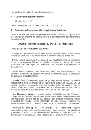 Les recettes annuelles du projet proviennent de :

A - La commercialisation du miel :

    (8L de miel /ruche)

- Pour 100 ruches = 8 L x100R x 150 DH = 12 000,00 DH

B - Revenu supplémentaires à la récupération d’essaimes :

Cette AGR a la spécificité d’engendrer des soldes positives qu’a partir de la
2ème année en prenant en compte le coût d’amortissement d’équipement et
matériel apicole.

        AGR 2 : Apprentissage du métier de tricotage
Description de la situation actuelle :

Le diagnostic participatif mené avec les femmes du Douar et les ateliers
d’étude de faisabilité a permis de ressortir les constatations suivantes :

- L’enclavement conjuguée à la pauvreté ont développé chez les femmes le
souci de la responsabilité et la capacité de prise en charge de l’ auto-
suffisance de leur foyer en particulier en matière d’équipement et
d’habillement.

- Les femmes disposent d’un savoir faire local dans la transformation des
matières premières en utilisant des outils traditionnels pour la confection
de quelques produits utilitaires :

- Handir : Sert à la couverture pour se protéger contre le froid, ce produit
nécessitant 2 mois de travail et un coût estimé autour de 1000,00 DH. La
matière première est achetée chez les transhumants de passage près du
Douar. C’est un produit caractérisé par une dimension sociale dans la
mesure où il constitue l’un des composantes de la dote (mariage).

- Le Djelaba et Azenar : produit destiné à l’habillement de l’homme ;
d’après les déclarations des femmes, la demande de ces produits connaisse
une régression et ceci est dû au recours aux produits industriels moins
chers (200 DH Djelaba contre 800,00 DH de celle en laine). Seule 5% des
foyers maintiennent la conservation de l’usage de ces produits traditionnels.

- Ceinture en laine appelée « Tichorouba » et « Tassemert » destiné
essentiellement aux femmes. Ces dernières restent encore très attachées
à l’usage de ces produits confectionnés localement, mais on note une
démotivation chez les jeunes filles à l’égard de ces produits. Cet article
 
