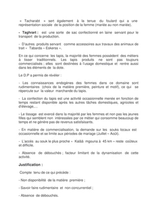 « Tacharabt » sert également à la tenue du foulard qui a une
représentation sociale de la position de la femme (mariée au non mariée).

- Taghrart : est une sorte de sac confectionné en laine servant pour le
transport de la production.

- D’autres produits servant comme accessoires aux travaux des animaux de
trait « Tabarda – Eskerss ».

En ce qui concerne les tapis, la majorité des femmes possèdent des métiers
à tisser traditionnels. Les tapis produits ne sont pas toujours
commercialisés ; elles sont destinées à l’usage domestique et rentre aussi
dans les éléments de la dote.

Le D.P a permis de révéler :

- Les connaissances endogènes des femmes dans ce domaine sont
rudimentaires (choix de la matière première, peinture et motif), ce qui se
répercute sur la valeur marchande du tapis.

- La confection du tapis est une activité occasionnelle menée en fonction de
temps restant disponible après les autres tâches domestiques, agricoles et
d’élevage,…

- Le tissage est exercé dans la majorité par les femmes et non pas les jeunes
filles qui semblent non intéressées par ce métier qui consomme beaucoup de
temps et ne génère pas de revenus satisfaisants.

- En matière de commercialisation, la demande sur les souks locaux est
occasionnelle et se limite aux périodes de mariage (Juillet – Août).

- L’accès au souk le plus proche « Kalââ mgouna à 45 km » reste coûteux
et difficile.

- Absence de débouchés ; facteur limitant de la dynamisation de cette
activité.

Justification :

Compte tenu de ce qui précède :

- Non disponibilité de la matière première ;

- Savoir faire rudimentaire et non concurrentiel ;

- Absence de débouchés.
 