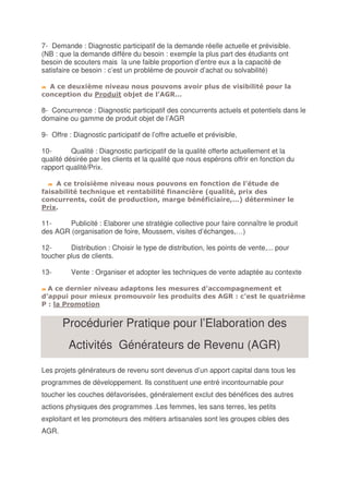 7- Demande : Diagnostic participatif de la demande réelle actuelle et prévisible.
(NB : que la demande diffère du besoin : exemple la plus part des étudiants ont
besoin de scouters mais la une faible proportion d’entre eux a la capacité de
satisfaire ce besoin : c’est un problème de pouvoir d’achat ou solvabilité)




8- Concurrence : Diagnostic participatif des concurrents actuels et potentiels dans le
domaine ou gamme de produit objet de l’AGR

9- Offre : Diagnostic participatif de l’offre actuelle et prévisible,

10-       Qualité : Diagnostic participatif de la qualité offerte actuellement et la
qualité désirée par les clients et la qualité que nous espérons offrir en fonction du
rapport qualité/Prix.



                   !                           "                        #
      $

11-     Publicité : Elaborer une stratégie collective pour faire connaître le produit
des AGR (organisation de foire, Moussem, visites d’échanges,…)

12-      Distribution : Choisir le type de distribution, les points de vente,... pour
toucher plus de clients.

13-        Vente : Organiser et adopter les techniques de vente adaptée au contexte

                                                                     "
                                                                    %
  %


          Procédurier Pratique pour l’Elaboration des
           Activités Générateurs de Revenu (AGR)

Les projets générateurs de revenu sont devenus d’un apport capital dans tous les
programmes de développement. Ils constituent une entré incontournable pour
toucher les couches défavorisées, généralement exclut des bénéfices des autres
actions physiques des programmes .Les femmes, les sans terres, les petits
exploitant et les promoteurs des métiers artisanales sont les groupes cibles des
AGR.
 