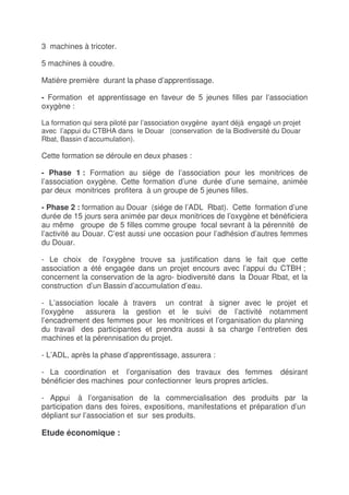3 machines à tricoter.

5 machines à coudre.

Matière première durant la phase d’apprentissage.

- Formation et apprentissage en faveur de 5 jeunes filles par l’association
oxygène :

La formation qui sera piloté par l’association oxygène ayant déjà engagé un projet
avec l’appui du CTBHA dans le Douar (conservation de la Biodiversité du Douar
Rbat, Bassin d’accumulation).

Cette formation se déroule en deux phases :

- Phase 1 : Formation au siége de l’association pour les monitrices de
l’association oxygène. Cette formation d’une durée d’une semaine, animée
par deux monitrices profitera à un groupe de 5 jeunes filles.

- Phase 2 : formation au Douar (siége de l’ADL Rbat). Cette formation d’une
durée de 15 jours sera animée par deux monitrices de l’oxygène et bénéficiera
au même groupe de 5 filles comme groupe focal sevrant à la pérennité de
l’activité au Douar. C’est aussi une occasion pour l’adhésion d’autres femmes
du Douar.

- Le choix de l’oxygène trouve sa justification dans le fait que cette
association a été engagée dans un projet encours avec l’appui du CTBH ;
concernent la conservation de la agro- biodiversité dans la Douar Rbat, et la
construction d’un Bassin d’accumulation d’eau.

- L’association locale à travers un contrat à signer avec le projet et
l’oxygène    assurera la gestion et le suivi de l’activité notamment
l’encadrement des femmes pour les monitrices et l’organisation du planning
du travail des participantes et prendra aussi à sa charge l’entretien des
machines et la pérennisation du projet.

- L’ADL, après la phase d’apprentissage, assurera :

- La coordination et l’organisation des travaux des femmes                 désirant
bénéficier des machines pour confectionner leurs propres articles.

- Appui à l’organisation de la commercialisation des produits par la
participation dans des foires, expositions, manifestations et préparation d’un
dépliant sur l’association et sur ses produits.

Etude économique :
 