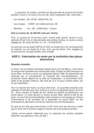 - La quantité de matière première de 4kg permette de produire 20 articles
pendant 15 jours ( le travail à tour de rôle dans l’exploitation des machines) :

- Les recettes : 20 x 30,00 = 600,00 DH (A)

- Les charges    : 400DH de matière primaire (B)

- Bénéfice     : (A) – (B) = 200DH pour 15 jours

Soit un revenu net de 400 DH/ mois par femme.

Pour un groupe de 10 femmes ayant exercé cette activité durant 6 mois,
(période d’hiver froid à forte demande des articles tricotés), le revenu annexe
dégagé est de l’ordre de 400 x 6 x 10 = 24 000,00 DH.

Du point de vue du projet CBTHA et l’ADL et compte tenu de l’amortissement
du matériel sur une durée de 5 ans, ainsi que les divers frais engagés de
fonctionnement, le projet semble plus rentable.

AGR 3 : Valorisation du rosier par la confection des pièces
                       décoratives
Situation actuelle :

Le rosier est une plante aromatique typique de la zone de Mgoun, il est cultivé
en bordure des parcelles sous formes des haies. D’après le profil historique du
douar Rbat , le rosier a connu une régression depuis 1988. Ce phénomène est
accentué par le morcellement et l’exiguïté des microexploitations. La
production locale dépend de la taille de l’exploitation, la pluviométrie forte,
gelée et les grandes chaleurs. Elle varie de 10 à 12 kg en matière sèche par
an par exploitation.

Pour la majorité des foyers du douar démunies , les quantités produites sont
stockées et séchées pour être vendues à un prix ne dépassant guerre 40 à 50
dh . Ainsi, presque la totalité de leur récolte est destiné principalement aux
souks locaux. Le rosier génère un revenu annuel faible estimé à 250 dh par
foyer. Le circuit de commercialisation reste complexe et conjuguée au manque
d’informations et de formation de la population du douar RBAT sur les
techniques de valorisation et d’autres créneaux de commercialisation.

En plus de son rôle agro économique, le DP mené avec les femmes a révélé
que le rosier sert à d’autres usages enracinés dans les pratiques locales :

-Utilisé comme plante médicinale pour le traitement de certains maladies
(Diarrhée, suc gastrique, maux de tête..)
 