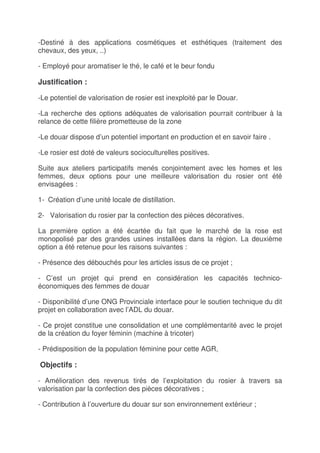 -Destiné à des applications cosmétiques et esthétiques (traitement des
chevaux, des yeux, ..)

- Employé pour aromatiser le thé, le café et le beur fondu

Justification :

-Le potentiel de valorisation de rosier est inexploité par le Douar.

-La recherche des options adéquates de valorisation pourrait contribuer à la
relance de cette filière prometteuse de la zone

-Le douar dispose d’un potentiel important en production et en savoir faire .

-Le rosier est doté de valeurs socioculturelles positives.

Suite aux ateliers participatifs menés conjointement avec les homes et les
femmes, deux options pour une meilleure valorisation du rosier ont été
envisagées :

1- Création d’une unité locale de distillation.

2- Valorisation du rosier par la confection des pièces décoratives.

La première option a été écartée du fait que le marché de la rose est
monopolisé par des grandes usines installées dans la région. La deuxième
option a été retenue pour les raisons suivantes :

- Présence des débouchés pour les articles issus de ce projet ;

- C’est un projet qui prend en considération les capacités technico-
économiques des femmes de douar

- Disponibilité d’une ONG Provinciale interface pour le soutien technique du dit
projet en collaboration avec l’ADL du douar.

- Ce projet constitue une consolidation et une complémentarité avec le projet
de la création du foyer féminin (machine à tricoter)

- Prédisposition de la population féminine pour cette AGR,

Objectifs :

- Amélioration des revenus tirés de l’exploitation du rosier à travers sa
valorisation par la confection des pièces décoratives ;

- Contribution à l’ouverture du douar sur son environnement extérieur ;
 