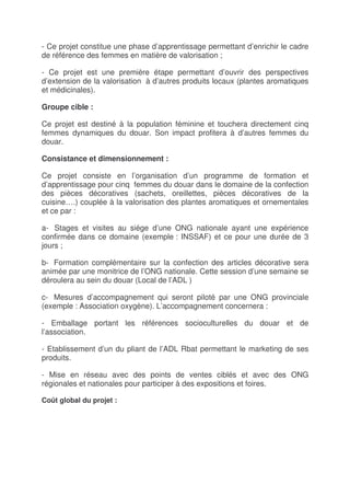 - Ce projet constitue une phase d’apprentissage permettant d’enrichir le cadre
de référence des femmes en matière de valorisation ;

- Ce projet est une première étape permettant d’ouvrir des perspectives
d’extension de la valorisation à d’autres produits locaux (plantes aromatiques
et médicinales).

Groupe cible :

Ce projet est destiné à la population féminine et touchera directement cinq
femmes dynamiques du douar. Son impact profitera à d’autres femmes du
douar.

Consistance et dimensionnement :

Ce projet consiste en l’organisation d’un programme de formation et
d’apprentissage pour cinq femmes du douar dans le domaine de la confection
des pièces décoratives (sachets, oreillettes, pièces décoratives de la
cuisine….) couplée à la valorisation des plantes aromatiques et ornementales
et ce par :

a- Stages et visites au siége d’une ONG nationale ayant une expérience
confirmée dans ce domaine (exemple : INSSAF) et ce pour une durée de 3
jours ;

b- Formation complémentaire sur la confection des articles décorative sera
animée par une monitrice de l’ONG nationale. Cette session d’une semaine se
déroulera au sein du douar (Local de l’ADL )

c- Mesures d’accompagnement qui seront piloté par une ONG provinciale
(exemple : Association oxygène). L’accompagnement concernera :

- Emballage portant les références socioculturelles du douar et de
l’association.

- Etablissement d’un du pliant de l’ADL Rbat permettant le marketing de ses
produits.

- Mise en réseau avec des points de ventes ciblés et avec des ONG
régionales et nationales pour participer à des expositions et foires.

Coût global du projet :
 