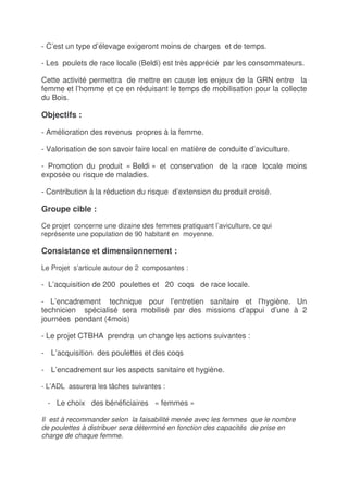 - C’est un type d’élevage exigeront moins de charges et de temps.

- Les poulets de race locale (Beldi) est très apprécié par les consommateurs.

Cette activité permettra de mettre en cause les enjeux de la GRN entre la
femme et l’homme et ce en réduisant le temps de mobilisation pour la collecte
du Bois.

Objectifs :

- Amélioration des revenus propres à la femme.

- Valorisation de son savoir faire local en matière de conduite d’aviculture.

- Promotion du produit « Beldi » et conservation de la race locale moins
exposée ou risque de maladies.

- Contribution à la réduction du risque d’extension du produit croisé.

Groupe cible :

Ce projet concerne une dizaine des femmes pratiquant l’aviculture, ce qui
représente une population de 90 habitant en moyenne.

Consistance et dimensionnement :

Le Projet s’articule autour de 2 composantes :

- L’acquisition de 200 poulettes et 20 coqs de race locale.

- L’encadrement technique pour l’entretien sanitaire et l’hygiène. Un
technicien spécialisé sera mobilisé par des missions d’appui d’une à 2
journées pendant (4mois)

- Le projet CTBHA prendra un change les actions suivantes :

- L’acquisition des poulettes et des coqs

- L’encadrement sur les aspects sanitaire et hygiène.

- L’ADL assurera les tâches suivantes :

  - Le choix des bénéficiaires « femmes »

Il est à recommander selon la faisabilité menée avec les femmes que le nombre
de poulettes à distribuer sera déterminé en fonction des capacités de prise en
charge de chaque femme.
 