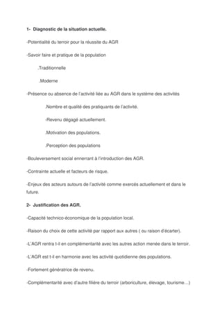 1- Diagnostic de la situation actuelle.

-Potentialité du terroir pour la réussite du AGR

-Savoir faire et pratique de la population

      .Traditionnelle

      .Moderne

-Présence ou absence de l’activité liée au AGR dans le système des activités

          .Nombre et qualité des pratiquants de l’activité.

          -Revenu dégagé actuellement.

          .Motivation des populations.

          .Perception des populations

-Bouleversement social ennerrant à l’introduction des AGR.

-Contrainte actuelle et facteurs de risque.

-Enjeux des acteurs autours de l’activité comme exercés actuellement et dans le
future.

2- Justification des AGR.

-Capacité technico-économique de la population local.

-Raison du choix de cette activité par rapport aux autres ( ou raison d’écarter).

-L’AGR rentra t-il en complémentarité avec les autres action menée dans le terroir.

-L’AGR est t-il en harmonie avec les activité quotidienne des populations.

-Fortement génératrice de revenu.

-Complémentarité avec d’autre filière du terroir (arboriculture, élevage, tourisme…)
 