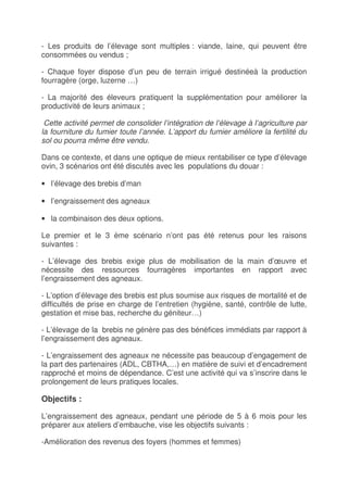 - Les produits de l’élevage sont multiples : viande, laine, qui peuvent être
consommées ou vendus ;

- Chaque foyer dispose d’un peu de terrain irrigué destinéeà la production
fourragère (orge, luzerne …)

- La majorité des éleveurs pratiquent la supplémentation pour améliorer la
productivité de leurs animaux ;

 Cette activité permet de consolider l’intégration de l’élevage à l’agriculture par
la fourniture du fumier toute l’année. L’apport du fumier améliore la fertilité du
sol ou pourra même être vendu.

Dans ce contexte, et dans une optique de mieux rentabiliser ce type d’élevage
ovin, 3 scénarios ont été discutés avec les populations du douar :

• l’élevage des brebis d’man

• l’engraissement des agneaux

• la combinaison des deux options.

Le premier et le 3 ème scénario n’ont pas été retenus pour les raisons
suivantes :

- L’élevage des brebis exige plus de mobilisation de la main d’œuvre et
nécessite des ressources fourragères importantes en rapport avec
l’engraissement des agneaux.

- L’option d’élevage des brebis est plus soumise aux risques de mortalité et de
difficultés de prise en charge de l’entretien (hygiène, santé, contrôle de lutte,
gestation et mise bas, recherche du géniteur…)

- L’élevage de la brebis ne génère pas des bénéfices immédiats par rapport à
l’engraissement des agneaux.

- L’engraissement des agneaux ne nécessite pas beaucoup d’engagement de
la part des partenaires (ADL, CBTHA,…) en matière de suivi et d’encadrement
rapproché et moins de dépendance. C’est une activité qui va s’inscrire dans le
prolongement de leurs pratiques locales.

Objectifs :

L’engraissement des agneaux, pendant une période de 5 à 6 mois pour les
préparer aux ateliers d’embauche, vise les objectifs suivants :

-Amélioration des revenus des foyers (hommes et femmes)
 