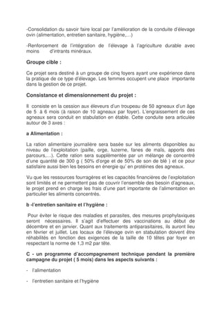 -Consolidation du savoir faire local par l’amélioration de la conduite d’élevage
ovin (alimentation, entretien sanitaire, hygiène,…)

-Renforcement de l’intégration de l’élevage à l’agriculture durable avec
moins     d’intrants minéraux.

Groupe cible :

Ce projet sera destiné à un groupe de cinq foyers ayant une expérience dans
la pratique de ce type d’élevage. Les femmes occupent une place importante
dans la gestion de ce projet.

Consistance et dimensionnement du projet :

Il consiste en la cession aux éleveurs d’un troupeau de 50 agneaux d’un âge
de 5 à 6 mois (à raison de 10 agneaux par foyer). L’engraissement de ces
agneaux sera conduit en stabulation en étable. Cette conduite sera articulée
autour de 3 axes :

a Alimentation :

La ration alimentaire journalière sera basée sur les aliments disponibles au
niveau de l’exploitation (paille, orge, luzerne, fanes de maïs, apports des
parcours,…). Cette ration sera supplémentée par un mélange de concentré
d’une quantité de 300 g ( 50% d’orge et de 50% de son de blé ) et ce pour
satisfaire aussi bien les besoins en énergie qu’ en protéines des agneaux.

Vu que les ressources fourragères et les capacités financières de l’exploitation
sont limités et ne permettent pas de couvrir l’ensemble des besoin d’agneaux,
le projet prend en charge les frais d’une part importante de l’alimentation en
particulier les aliments concentrés.

b -l’entretien sanitaire et l’hygiène :

 Pour éviter le risque des maladies et parasites, des mesures prophylaxiques
seront nécessaires. Il s’agit d’effectuer des vaccinations au début de
décembre et en janvier. Quant aux traitements antiparasitaires, ils auront lieu
en février et juillet. Les locaux de l’élevage ovin en stabulation doivent être
réhabilités en fonction des exigences de la taille de 10 têtes par foyer en
respectant la norme de 1,3 m2 par tête.

C - un programme d’accompagnement technique pendant la première
campagne du projet ( 5 mois) dans les aspects suivants :

- l’alimentation

- l’entretien sanitaire et l’hygiène
 