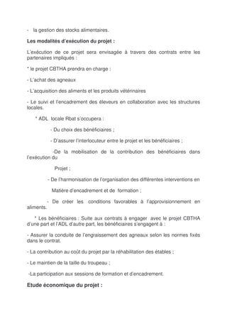 - la gestion des stocks alimentaires.

Les modalités d’exécution du projet :

L’exécution de ce projet sera envisagée à travers des contrats entre les
partenaires impliqués :

* le projet CBTHA prendra en charge :

- L’achat des agneaux

- L’acquisition des aliments et les produits vétérinaires

- Le suivi et l’encadrement des éleveurs en collaboration avec les structures
locales.

   * ADL locale Rbat s’occupera :

             - Du choix des bénéficiaires ;

             - D’assurer l’interlocuteur entre le projet et les bénéficiaires ;

            -De la mobilisation de la contribution des bénéficiaires dans
l’exécution du

               Projet ;

            - De l’harmonisation de l’organisation des différentes interventions en

             Matière d’encadrement et de formation ;

            - De créer les conditions favorables à l’approvisionnement en
aliments.

   * Les bénéficiaires : Suite aux contrats à engager avec le projet CBTHA
d’une part et l’ADL d’autre part, les bénéficiaires s’engagent à :

- Assurer la conduite de l’engraissement des agneaux selon les normes fixés
dans le contrat.

- La contribution au coût du projet par la réhabilitation des étables ;

- Le maintien de la taille du troupeau ;

-La participation aux sessions de formation et d’encadrement.

Etude économique du projet :
 