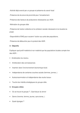 -Activité déjà exercé par un groupe et présence du savoir local

-Présence de structure de proximité pour l’encadrement.

-Présence des facteurs de productions nécessaires aux AGR.

-Motivation du groupe cible

-Présence de l’action collective et la cohésion sociale nécessaire à la réussite du
projet.

-Disponibilité d’ONG pour soutenir l’action aux prés des populations.

-Présence de déboucher pour le produit des AGR.

3- Objectifs

Expliquer quel profil matériel et non matériel que les populations locales compte tirer
des AGR :

• Amélioration du revenu.


•   Amélioration des connaissances


•   Insertion dans l’environnement économique local.


•   Indépendance de certaines couches sociale (femmes, jennes..)


•   Autoconsommation et indépendance des souks locaux


•   Touche les intérêts stratégiques du groupe cible.

4- Groupes cibles

•   Où se trouve le groupe ? ; Quel douar du terroir


•   Genre (homme, femme, jeunes, sans terres, )


•   Quels lignages ?
 