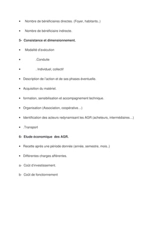 •   Nombre de bénéficiaires directes. (Foyer, habitants..)


•   Nombre de bénéficiaire indirecte.

5- Consistance et dimensionnement.

•   Modalité d’exécution


•          .Conduite


•          . Individuel, collectif


• Description de l’action et de ses phases éventuelle.


• Acquisition du matériel.


• formation, sensibilisation et accompagnement technique.


• Organisation (Association, coopérative…)


• Identification des acteurs redynamisant les AGR (acheteurs, intermédiaires…)


• .Transport

6- Etude économique des AGR.

• Recette après une période donnée (année, semestre, mois..)


• Différentes charges afférentes.

a- Coût d’investissement.

b- Coût de fonctionnement
 