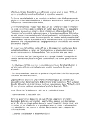 effet, le démarrage des actions génératrices de revenus avant le projet PMVB ont
permis une adhésion quasiment totale de la population au projet.

En d’autre sorte la flexibilité et les modalités de réalisation des AGR ont permis de
gagner la confiance et l’adhésion de la population. Autrement dit, c’est un gain de la
crédibilité de l’administration elle-même.

D’une manière globale l’objectif noble des AGR est l’amélioration des conditions de
vie socio-économiques des populations. En partant du postulat que les populations
vulnérables prennent ces initiatives de développement, elles vont contribuer à
l’émergence d’une société civile responsable et dynamique capable de définir et de
formuler ses propres orientations et d’utiliser les dispositifs institutionnels existants
comme les communes rurales, les municipalités, les services techniques et les ONG.
La finalité est d’inverser le processus actuel intervenant extérieur/population locale et
de donner ainsi une place centrale à ces populations aux structures qu’elles mettent
elles-mêmes en place.

En l’occurrence, la finalité de toute AGR est le développement local durable dans
toutes les localités de la nation, par l’amélioration de la situation économique et
sociale des groupements de la population. Cela, ne peut se faire qu’a travers :

  La constitution des " groupes organisés et/ou groupe d’intérêts" susceptibles et
capable de mettre en place et de gérer collectivement une activité génératrice de
revenus ;

  Le développement de nouvelles ressources économiques dans la production, la
transformation et la commercialisation des produits (agriculture, élevage, et
artisanat) ;

  Le renforcement des capacités de gestion et d’organisation collective des groupes
concernés à travers la formation.

Cependant nous proposons une démarche méthodologique qui permettra aux
acteurs travaillant dans le domaine de bien mener et de finaliser une AGR. L’objectif
de cette démarche est de donner une meilleure valeur ajoutée d’une AGR autrement
dit, permettre une meilleure présentation d’une fiche de projet « AGR ».

Notre démarche s’articule autour des axes et points clés suivants :

  Identification de la population cible

Il s’avère que c’est l’un des points les plus difficiles à approcher en matière
d’animation de terrain, autrement dit : c’est l’unité de base de tout diagnostic de
terrain. En effet, on trouve parfois dans une zone d’intervention (terroir, douar) une
population qui est très élevée, et la question se pose de trouver nos interlocuteurs
pour identifier leurs les besoins et priorités. De ce constat, nous proposons les
options suivantes :

  Atelier de sensibilisation et de communication
 